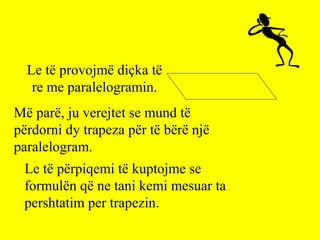 Le të provojmë diçka të
re me paralelogramin.
Më parë, ju verejtet se mund të
përdorni dy trapeza për të bërë një
paralelogram.
Le të përpiqemi të kuptojme se
formulën që ne tani kemi mesuar ta
pershtatim per trapezin.
 