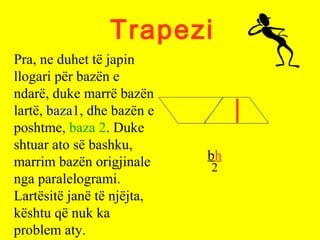 Trapezi
bh
2
Pra, ne duhet të japin
llogari për bazën e
ndarë, duke marrë bazën
lartë, baza1, dhe bazën e
poshtme, baza 2. Duke
shtuar ato së bashku,
marrim bazën origjinale
nga paralelogrami.
Lartësitë janë të njëjta,
kështu që nuk ka
problem aty.
 