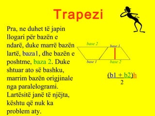 Trapezi
(b1 + b2)h
2
Pra, ne duhet të japin
llogari për bazën e
ndarë, duke marrë bazën
lartë, baza1, dhe bazën e
poshtme, baza 2. Duke
shtuar ato së bashku,
marrim bazën origjinale
nga paralelogrami.
Lartësitë janë të njëjta,
kështu që nuk ka
problem aty.
base 2
base 1
base 1
base 2
 