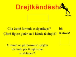 Drejtkëndëshi
Cila është formula e siperfaqes? bh
Çfarë figure tjetër ka 4 kënde të drejtë? Katrori!
A mund ne përdorim të njëjtën
formulë për të njëhsuar
sipërfaqen?
 
