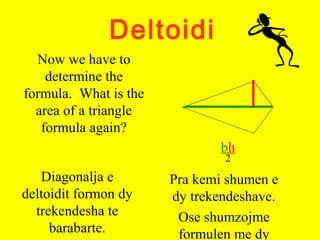 Deltoidi
Now we have to
determine the
formula. What is the
area of a triangle
formula again?
bh
2
Diagonalja e
deltoidit formon dy
trekendesha te
barabarte.
Pra kemi shumen e
dy trekendeshave.
Ose shumzojme
formulen me dy
 