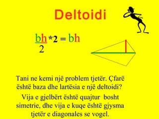 Deltoidi
Tani ne kemi një problem tjetër. Çfarë
është baza dhe lartësia e një deltoidi?
Vija e gjelbërt është quajtur bosht
simetrie, dhe vija e kuqe është gjysma
tjetër e diagonales se vogel.
bh
2
*2 = bh
 