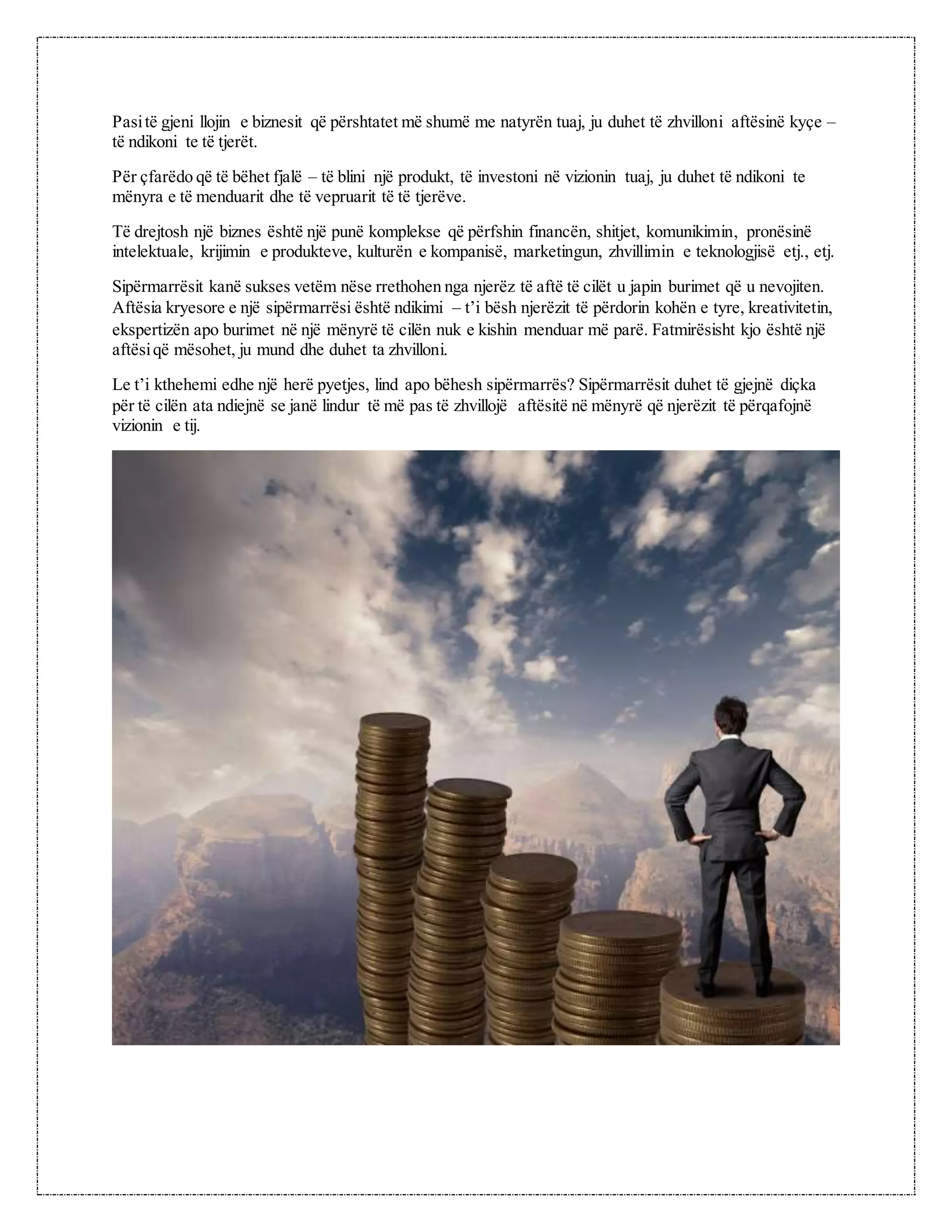 Pasitë gjeni llojin e biznesit që përshtatet më shumë me natyrën tuaj, ju duhet të zhvilloni aftësinë kyçe –
të ndikoni te të tjerët.
Për çfarëdo që të bëhet fjalë – të blini një produkt, të investoni në vizionin tuaj, ju duhet të ndikoni te
mënyra e të menduarit dhe të vepruarit të të tjerëve.
Të drejtosh një biznes është një punë komplekse që përfshin financën, shitjet, komunikimin, pronësinë
intelektuale, krijimin e produkteve, kulturën e kompanisë, marketingun, zhvillimin e teknologjisë etj., etj.
Sipërmarrësit kanë sukses vetëm nëse rrethohen nga njerëz të aftë të cilët u japin burimet që u nevojiten.
Aftësia kryesore e një sipërmarrësi është ndikimi – t’i bësh njerëzit të përdorin kohën e tyre, kreativitetin,
ekspertizën apo burimet në një mënyrë të cilën nuk e kishin menduar më parë. Fatmirësisht kjo është një
aftësiqë mësohet, ju mund dhe duhet ta zhvilloni.
Le t’i kthehemi edhe një herë pyetjes, lind apo bëhesh sipërmarrës? Sipërmarrësit duhet të gjejnë diçka
për të cilën ata ndiejnë se janë lindur të më pas të zhvillojë aftësitë në mënyrë që njerëzit të përqafojnë
vizionin e tij.
 