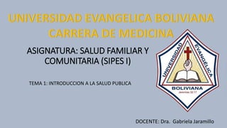 ASIGNATURA: SALUD FAMILIAR Y
COMUNITARIA (SIPES I)
TEMA 1: INTRODUCCION A LA SALUD PUBLICA
DOCENTE: Dra. Gabriela Jaramillo
 