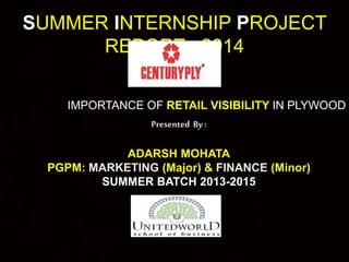SUMMER INTERNSHIP PROJECT 
REPORT : 2014 
IMPORTANCE OF RETAIL VISIBILITY IN PLYWOOD CATEGORY 
Presented By : 
ADARSH MOHATA 
PGPM: MARKETING (Major) & FINANCE (Minor) 
SUMMER BATCH 2013-2015 
 