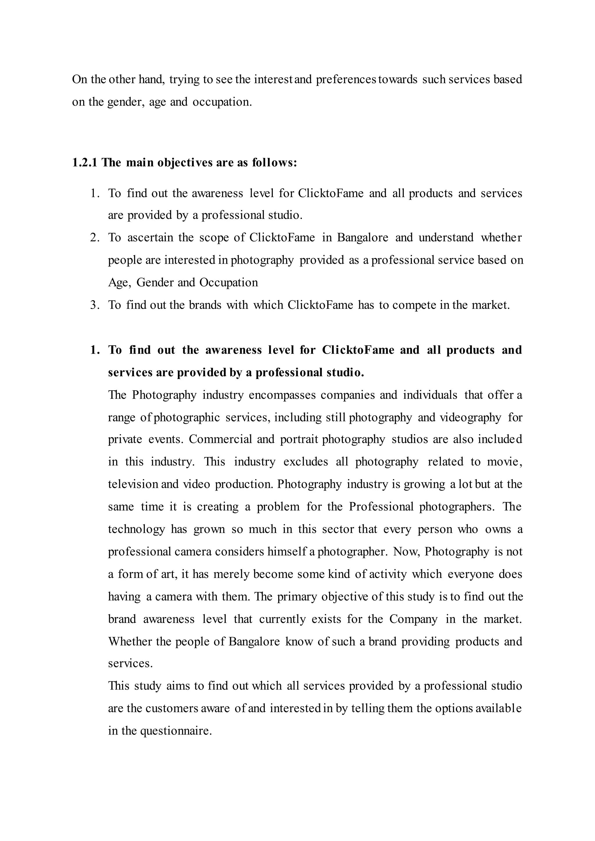 On the other hand, trying to see the interestand preferencestowards such services based
on the gender, age and occupation.
1.2.1 The main objectives are as follows:
1. To find out the awareness level for ClicktoFame and all products and services
are provided by a professional studio.
2. To ascertain the scope of ClicktoFame in Bangalore and understand whether
people are interested in photography provided as a professional service based on
Age, Gender and Occupation
3. To find out the brands with which ClicktoFame has to compete in the market.
1. To find out the awareness level for ClicktoFame and all products and
services are provided by a professional studio.
The Photography industry encompasses companies and individuals that offer a
range of photographic services, including still photography and videography for
private events. Commercial and portrait photography studios are also included
in this industry. This industry excludes all photography related to movie,
television and video production. Photography industry is growing a lot but at the
same time it is creating a problem for the Professional photographers. The
technology has grown so much in this sector that every person who owns a
professional camera considers himself a photographer. Now, Photography is not
a form of art, it has merely become some kind of activity which everyone does
having a camera with them. The primary objective of this study is to find out the
brand awareness level that currently exists for the Company in the market.
Whether the people of Bangalore know of such a brand providing products and
services.
This study aims to find out which all services provided by a professional studio
are the customers aware of and interestedin by telling them the options available
in the questionnaire.
 