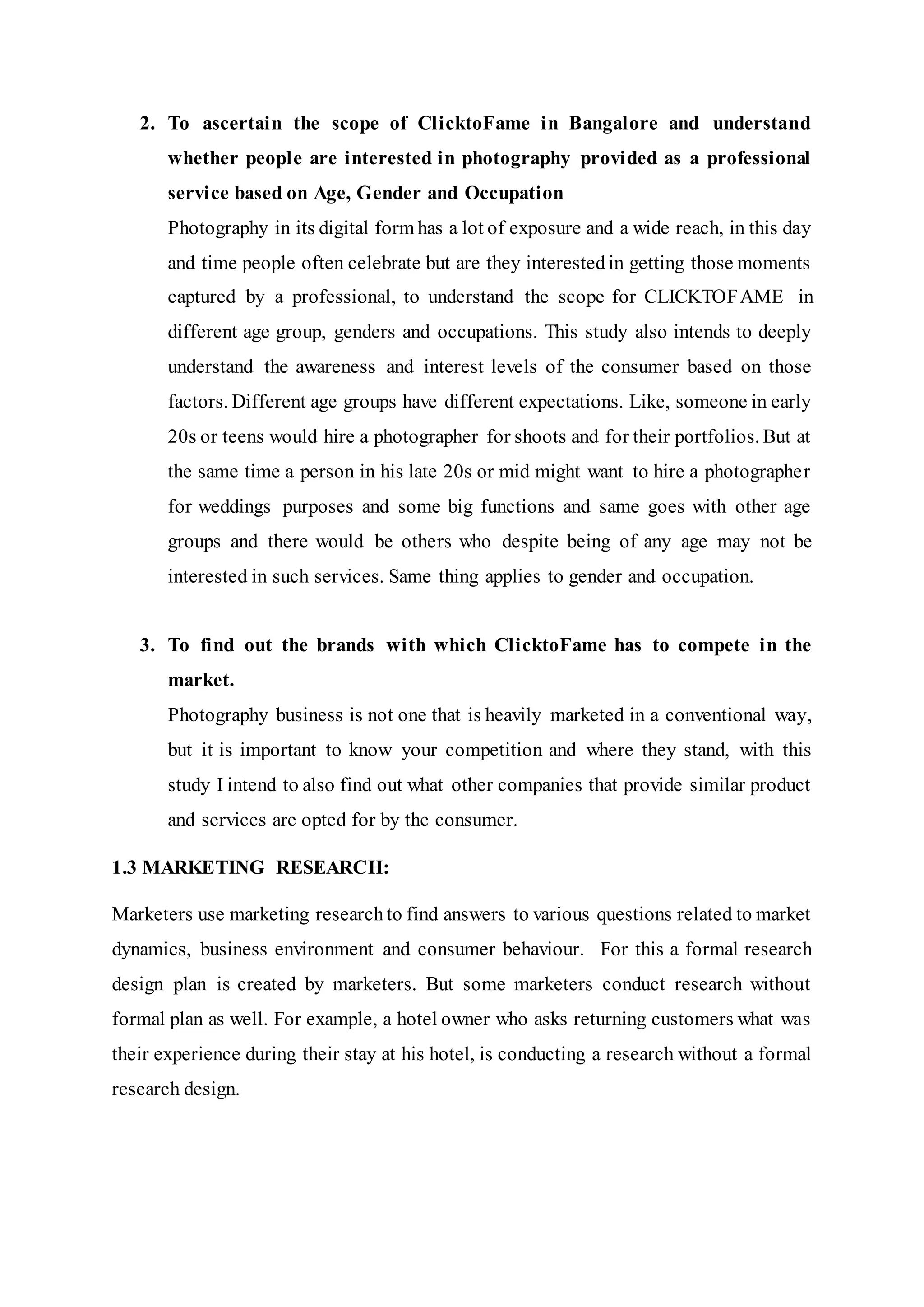 2. To ascertain the scope of ClicktoFame in Bangalore and understand
whether people are interested in photography provided as a professional
service based on Age, Gender and Occupation
Photography in its digital form has a lot of exposure and a wide reach, in this day
and time people often celebrate but are they interestedin getting those moments
captured by a professional, to understand the scope for CLICKTOFAME in
different age group, genders and occupations. This study also intends to deeply
understand the awareness and interest levels of the consumer based on those
factors. Different age groups have different expectations. Like, someone in early
20s or teens would hire a photographer for shoots and for their portfolios. But at
the same time a person in his late 20s or mid might want to hire a photographer
for weddings purposes and some big functions and same goes with other age
groups and there would be others who despite being of any age may not be
interested in such services. Same thing applies to gender and occupation.
3. To find out the brands with which ClicktoFame has to compete in the
market.
Photography business is not one that is heavily marketed in a conventional way,
but it is important to know your competition and where they stand, with this
study I intend to also find out what other companies that provide similar product
and services are opted for by the consumer.
1.3 MARKETING RESEARCH:
Marketers use marketing researchto find answers to various questions related to market
dynamics, business environment and consumer behaviour. For this a formal research
design plan is created by marketers. But some marketers conduct research without
formal plan as well. For example, a hotel owner who asks returning customers what was
their experience during their stay at his hotel, is conducting a research without a formal
research design.
 