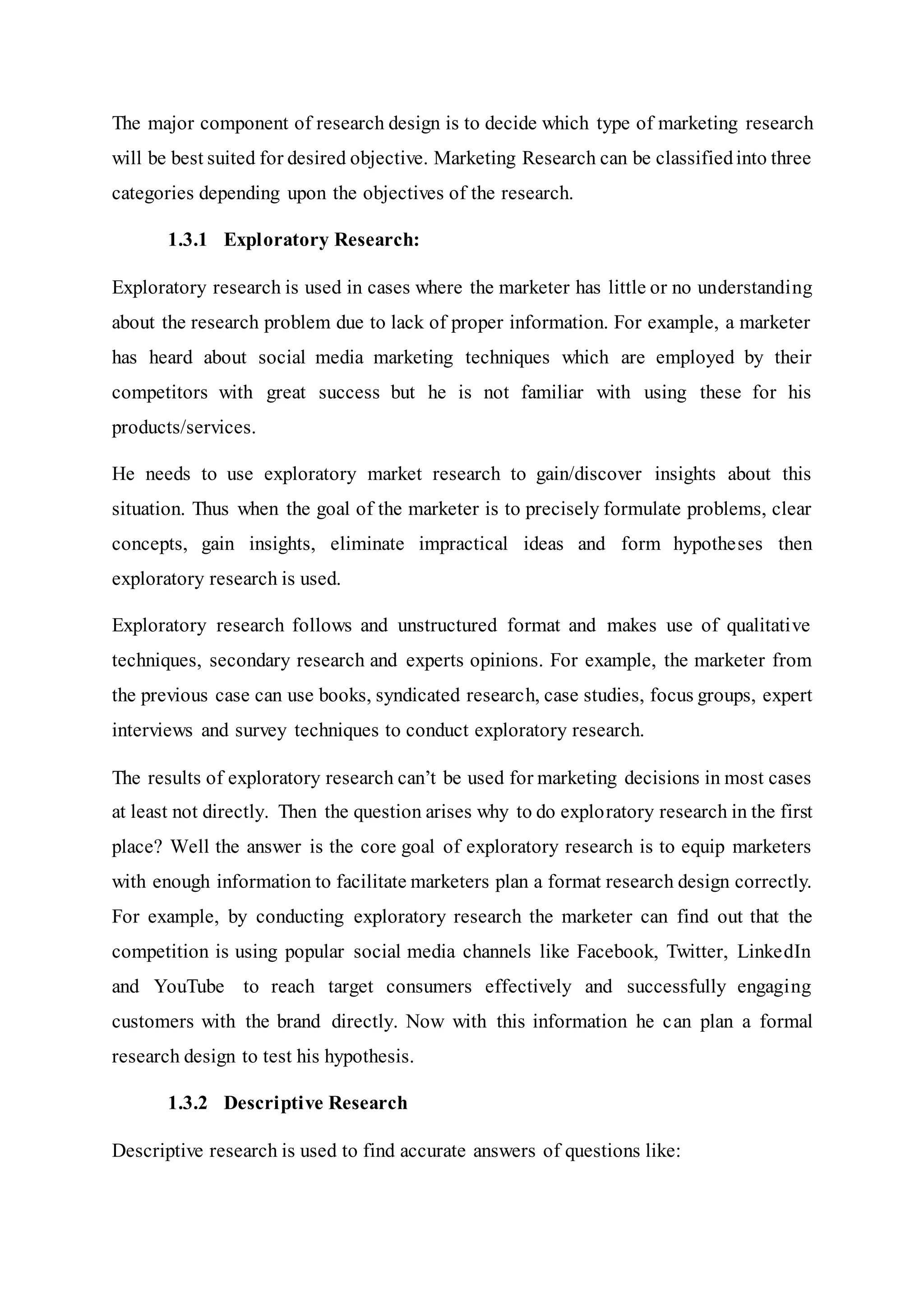 The major component of research design is to decide which type of marketing research
will be best suited for desired objective. Marketing Research can be classifiedinto three
categories depending upon the objectives of the research.
1.3.1 Exploratory Research:
Exploratory research is used in cases where the marketer has little or no understanding
about the research problem due to lack of proper information. For example, a marketer
has heard about social media marketing techniques which are employed by their
competitors with great success but he is not familiar with using these for his
products/services.
He needs to use exploratory market research to gain/discover insights about this
situation. Thus when the goal of the marketer is to precisely formulate problems, clear
concepts, gain insights, eliminate impractical ideas and form hypotheses then
exploratory research is used.
Exploratory research follows and unstructured format and makes use of qualitative
techniques, secondary research and experts opinions. For example, the marketer from
the previous case can use books, syndicated research, case studies, focus groups, expert
interviews and survey techniques to conduct exploratory research.
The results of exploratory research can’t be used for marketing decisions in most cases
at least not directly. Then the question arises why to do exploratory research in the first
place? Well the answer is the core goal of exploratory research is to equip marketers
with enough information to facilitate marketers plan a format research design correctly.
For example, by conducting exploratory research the marketer can find out that the
competition is using popular social media channels like Facebook, Twitter, LinkedIn
and YouTube to reach target consumers effectively and successfully engaging
customers with the brand directly. Now with this information he can plan a formal
research design to test his hypothesis.
1.3.2 Descriptive Research
Descriptive research is used to find accurate answers of questions like:
 