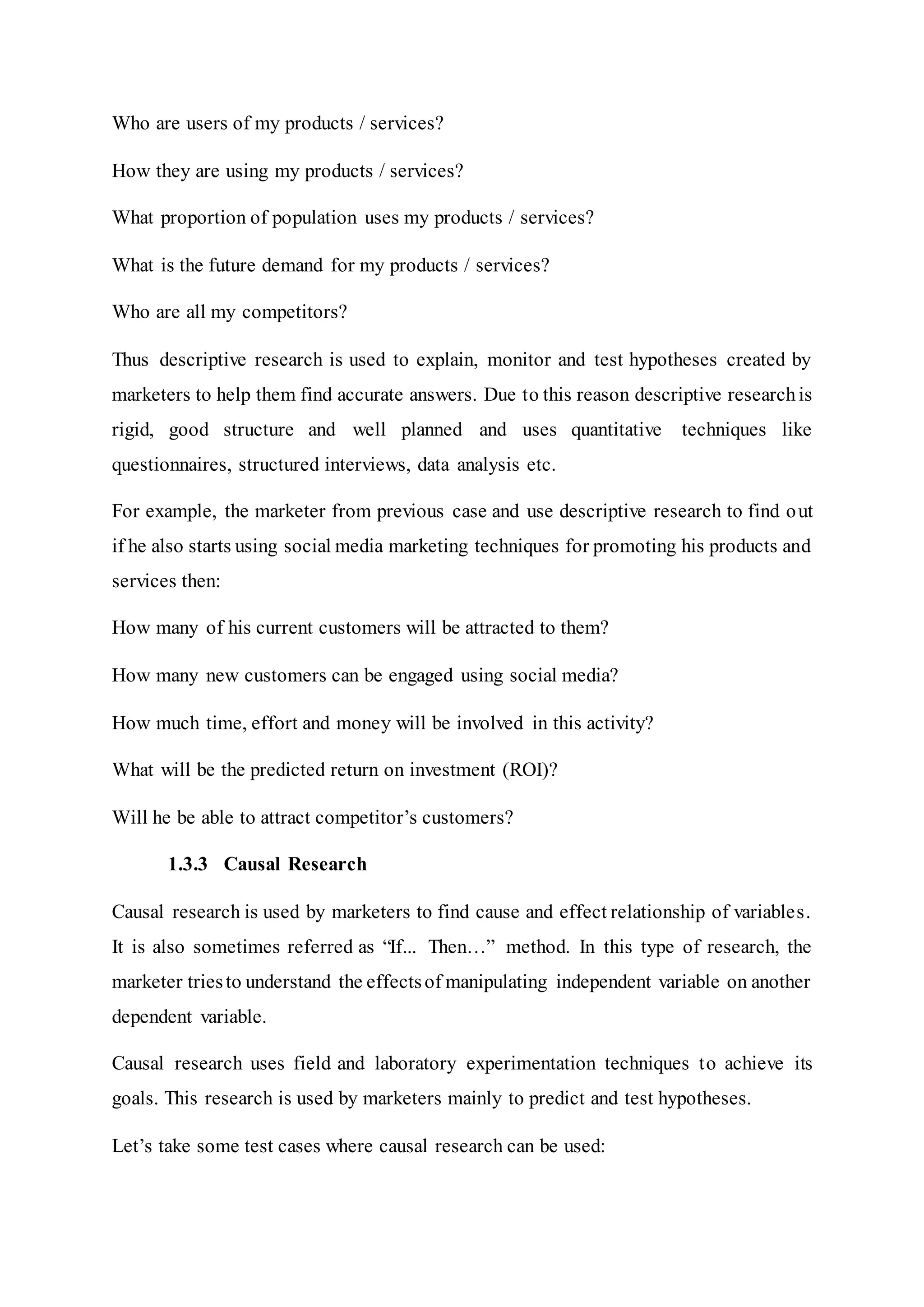 Who are users of my products / services?
How they are using my products / services?
What proportion of population uses my products / services?
What is the future demand for my products / services?
Who are all my competitors?
Thus descriptive research is used to explain, monitor and test hypotheses created by
marketers to help them find accurate answers. Due to this reason descriptive researchis
rigid, good structure and well planned and uses quantitative techniques like
questionnaires, structured interviews, data analysis etc.
For example, the marketer from previous case and use descriptive research to find out
if he also starts using social media marketing techniques for promoting his products and
services then:
How many of his current customers will be attracted to them?
How many new customers can be engaged using social media?
How much time, effort and money will be involved in this activity?
What will be the predicted return on investment (ROI)?
Will he be able to attract competitor’s customers?
1.3.3 Causal Research
Causal research is used by marketers to find cause and effect relationship of variables.
It is also sometimes referred as “If... Then…” method. In this type of research, the
marketer triesto understand the effectsof manipulating independent variable on another
dependent variable.
Causal research uses field and laboratory experimentation techniques to achieve its
goals. This research is used by marketers mainly to predict and test hypotheses.
Let’s take some test cases where causal research can be used:
 