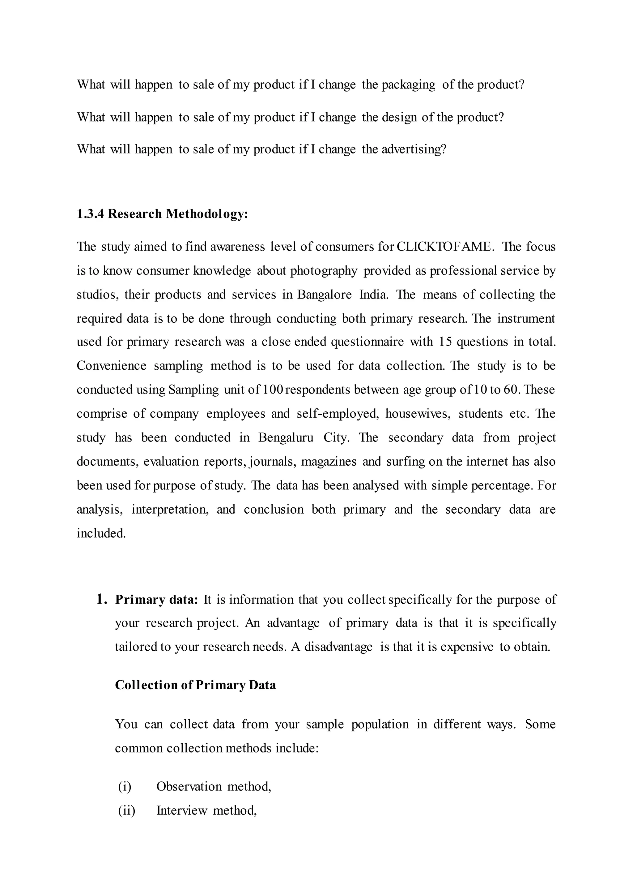 What will happen to sale of my product if I change the packaging of the product?
What will happen to sale of my product if I change the design of the product?
What will happen to sale of my product if I change the advertising?
1.3.4 Research Methodology:
The study aimed to find awareness level of consumers for CLICKTOFAME. The focus
is to know consumer knowledge about photography provided as professional service by
studios, their products and services in Bangalore India. The means of collecting the
required data is to be done through conducting both primary research. The instrument
used for primary research was a close ended questionnaire with 15 questions in total.
Convenience sampling method is to be used for data collection. The study is to be
conducted using Sampling unit of 100respondents between age group of10 to 60. These
comprise of company employees and self-employed, housewives, students etc. The
study has been conducted in Bengaluru City. The secondary data from project
documents, evaluation reports, journals, magazines and surfing on the internet has also
been used for purpose of study. The data has been analysed with simple percentage. For
analysis, interpretation, and conclusion both primary and the secondary data are
included.
1. Primary data: It is information that you collect specifically for the purpose of
your research project. An advantage of primary data is that it is specifically
tailored to your research needs. A disadvantage is that it is expensive to obtain.
Collection of Primary Data
You can collect data from your sample population in different ways. Some
common collection methods include:
(i) Observation method,
(ii) Interview method,
 