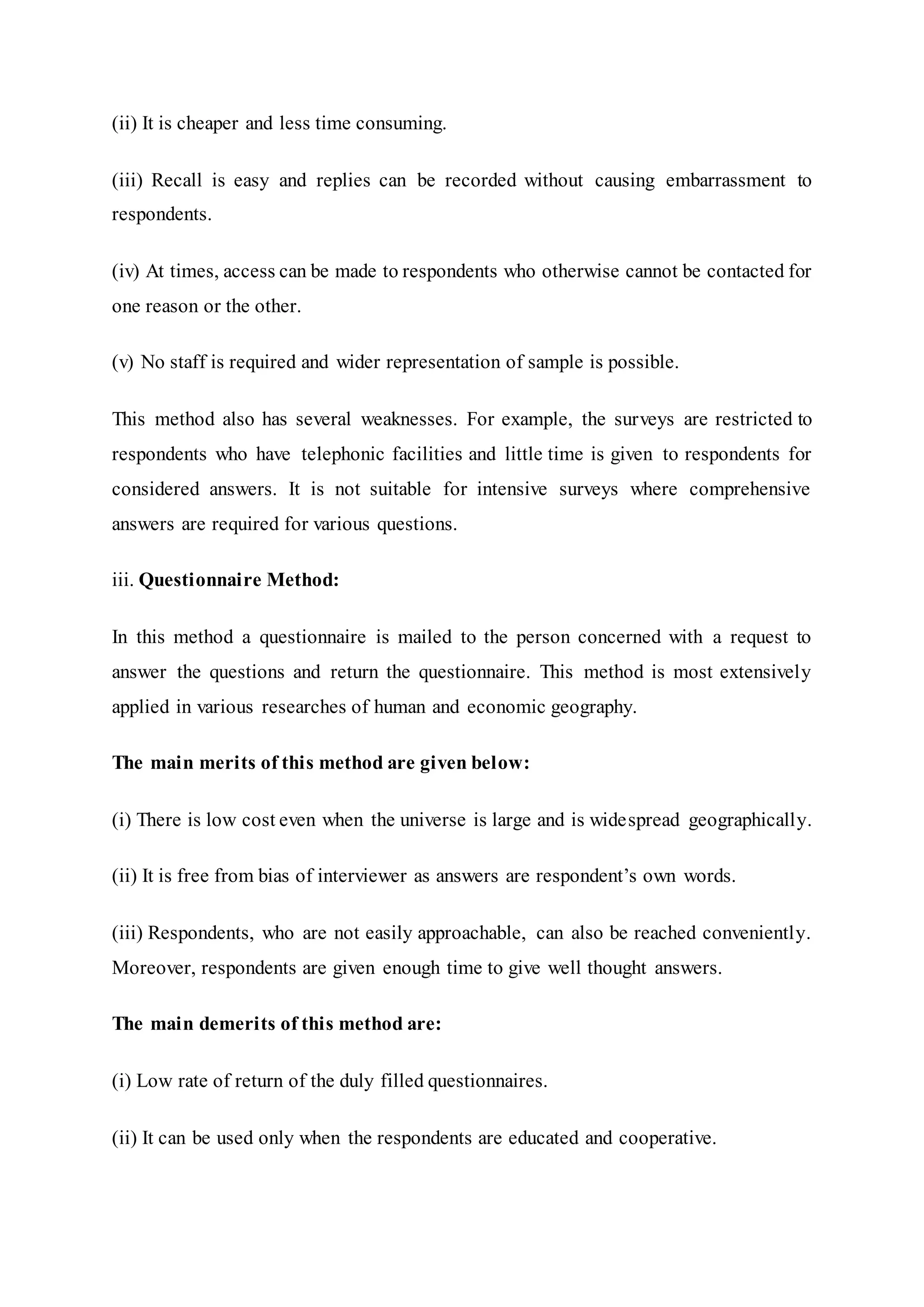 (ii) It is cheaper and less time consuming.
(iii) Recall is easy and replies can be recorded without causing embarrassment to
respondents.
(iv) At times, access can be made to respondents who otherwise cannot be contacted for
one reason or the other.
(v) No staff is required and wider representation of sample is possible.
This method also has several weaknesses. For example, the surveys are restricted to
respondents who have telephonic facilities and little time is given to respondents for
considered answers. It is not suitable for intensive surveys where comprehensive
answers are required for various questions.
iii. Questionnaire Method:
In this method a questionnaire is mailed to the person concerned with a request to
answer the questions and return the questionnaire. This method is most extensively
applied in various researches of human and economic geography.
The main merits of this method are given below:
(i) There is low cost even when the universe is large and is widespread geographically.
(ii) It is free from bias of interviewer as answers are respondent’s own words.
(iii) Respondents, who are not easily approachable, can also be reached conveniently.
Moreover, respondents are given enough time to give well thought answers.
The main demerits of this method are:
(i) Low rate of return of the duly filled questionnaires.
(ii) It can be used only when the respondents are educated and cooperative.
 