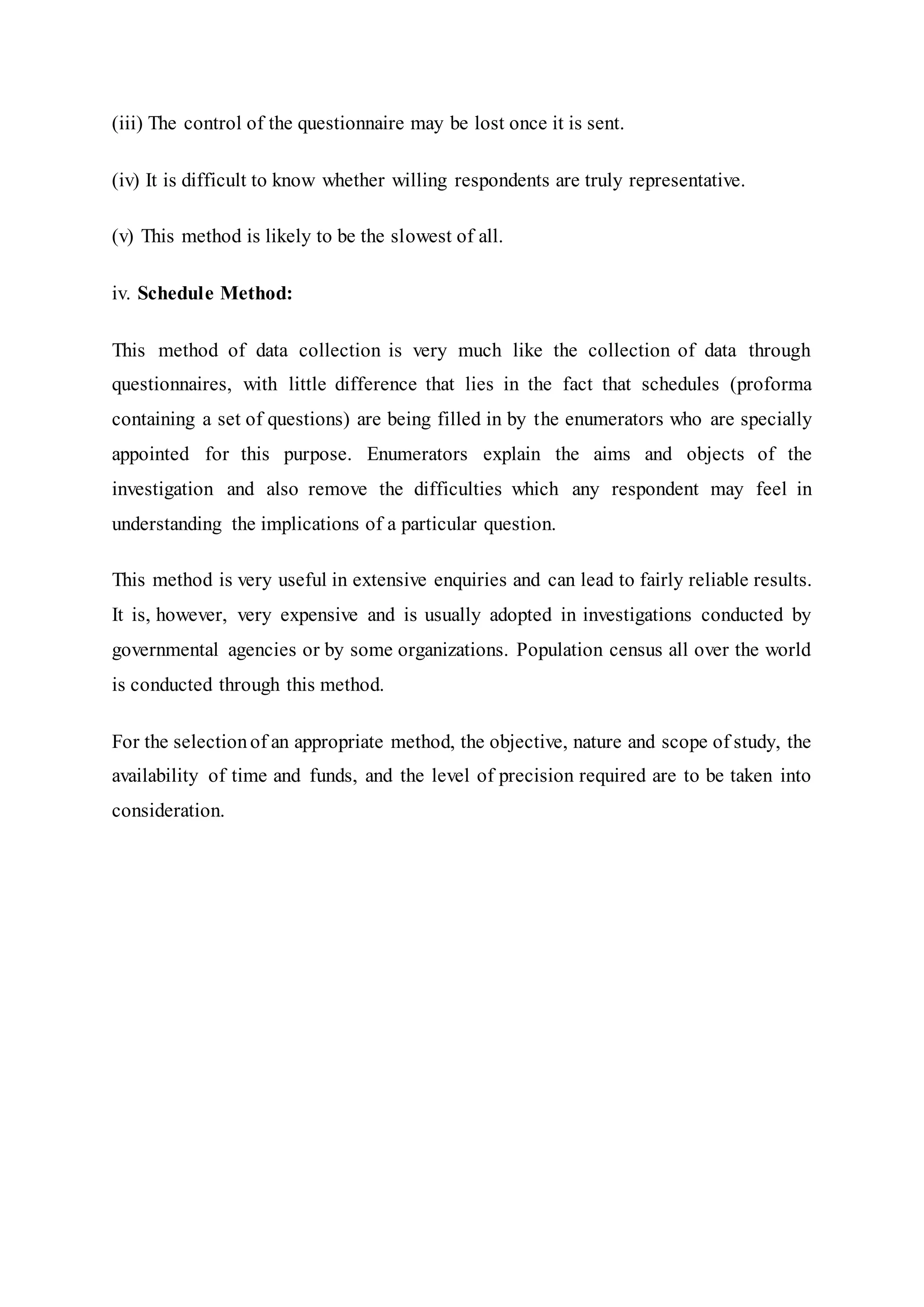 (iii) The control of the questionnaire may be lost once it is sent.
(iv) It is difficult to know whether willing respondents are truly representative.
(v) This method is likely to be the slowest of all.
iv. Schedule Method:
This method of data collection is very much like the collection of data through
questionnaires, with little difference that lies in the fact that schedules (proforma
containing a set of questions) are being filled in by the enumerators who are specially
appointed for this purpose. Enumerators explain the aims and objects of the
investigation and also remove the difficulties which any respondent may feel in
understanding the implications of a particular question.
This method is very useful in extensive enquiries and can lead to fairly reliable results.
It is, however, very expensive and is usually adopted in investigations conducted by
governmental agencies or by some organizations. Population census all over the world
is conducted through this method.
For the selectionof an appropriate method, the objective, nature and scope of study, the
availability of time and funds, and the level of precision required are to be taken into
consideration.
 