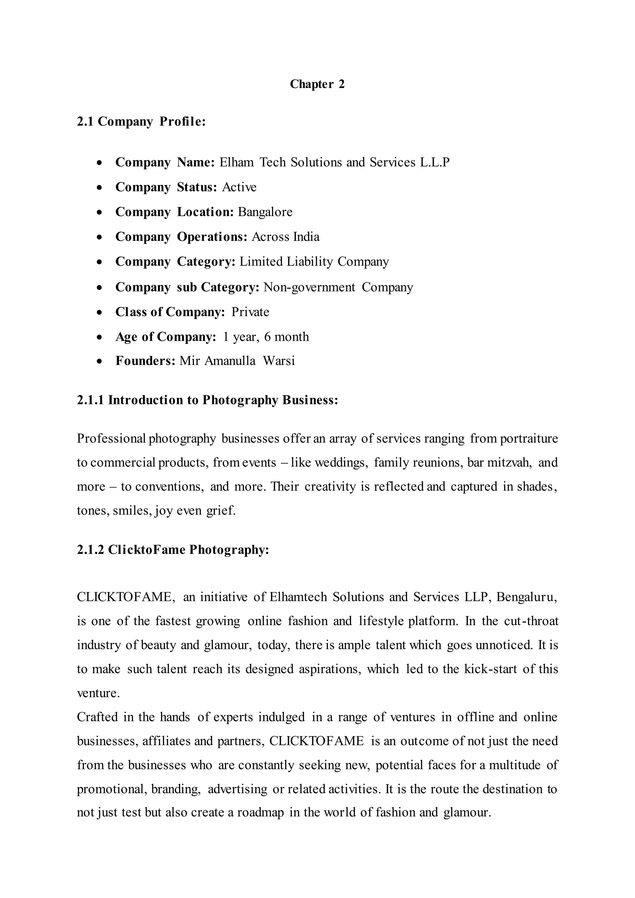 Chapter 2
2.1 Company Profile:
 Company Name: Elham Tech Solutions and Services L.L.P
 Company Status: Active
 Company Location: Bangalore
 Company Operations: Across India
 Company Category: Limited Liability Company
 Company sub Category: Non-government Company
 Class of Company: Private
 Age of Company: 1 year, 6 month
 Founders: Mir Amanulla Warsi
2.1.1 Introduction to Photography Business:
Professional photography businesses offer an array of services ranging from portraiture
to commercial products, from events – like weddings, family reunions, bar mitzvah, and
more – to conventions, and more. Their creativity is reflected and captured in shades,
tones, smiles, joy even grief.
2.1.2 ClicktoFame Photography:
CLICKTOFAME, an initiative of Elhamtech Solutions and Services LLP, Bengaluru,
is one of the fastest growing online fashion and lifestyle platform. In the cut-throat
industry of beauty and glamour, today, there is ample talent which goes unnoticed. It is
to make such talent reach its designed aspirations, which led to the kick-start of this
venture.
Crafted in the hands of experts indulged in a range of ventures in offline and online
businesses, affiliates and partners, CLICKTOFAME is an outcome of not just the need
from the businesses who are constantly seeking new, potential faces for a multitude of
promotional, branding, advertising or related activities. It is the route the destination to
not just test but also create a roadmap in the world of fashion and glamour.
 