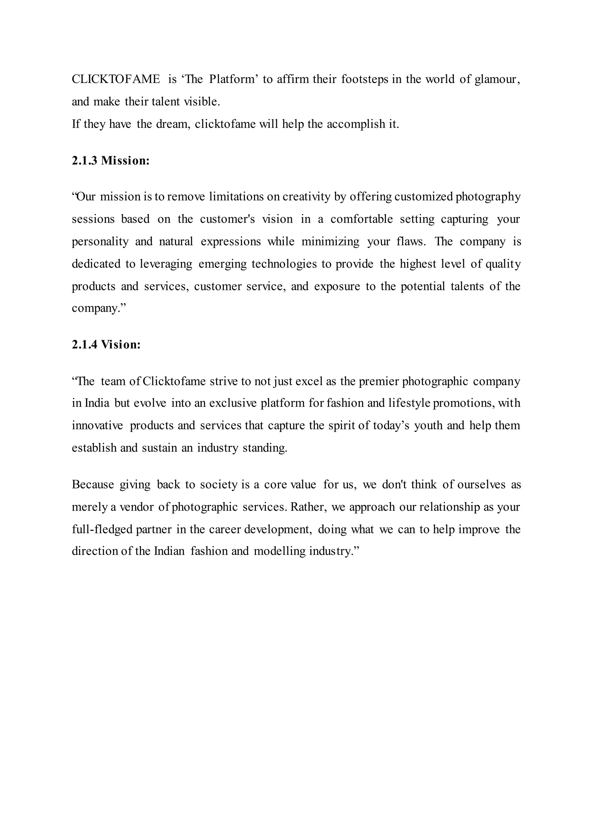 CLICKTOFAME is ‘The Platform’ to affirm their footsteps in the world of glamour,
and make their talent visible.
If they have the dream, clicktofame will help the accomplish it.
2.1.3 Mission:
“Our mission is to remove limitations on creativity by offering customized photography
sessions based on the customer's vision in a comfortable setting capturing your
personality and natural expressions while minimizing your flaws. The company is
dedicated to leveraging emerging technologies to provide the highest level of quality
products and services, customer service, and exposure to the potential talents of the
company.”
2.1.4 Vision:
“The team of Clicktofame strive to not just excel as the premier photographic company
in India but evolve into an exclusive platform for fashion and lifestyle promotions, with
innovative products and services that capture the spirit of today’s youth and help them
establish and sustain an industry standing.
Because giving back to society is a core value for us, we don't think of ourselves as
merely a vendor of photographic services. Rather, we approach our relationship as your
full-fledged partner in the career development, doing what we can to help improve the
direction of the Indian fashion and modelling industry.”
 