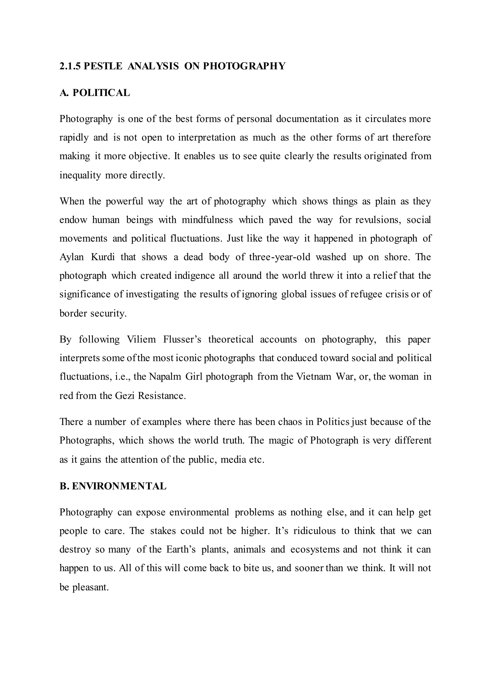 2.1.5 PESTLE ANALYSIS ON PHOTOGRAPHY
A. POLITICAL
Photography is one of the best forms of personal documentation as it circulates more
rapidly and is not open to interpretation as much as the other forms of art therefore
making it more objective. It enables us to see quite clearly the results originated from
inequality more directly.
When the powerful way the art of photography which shows things as plain as they
endow human beings with mindfulness which paved the way for revulsions, social
movements and political fluctuations. Just like the way it happened in photograph of
Aylan Kurdi that shows a dead body of three-year-old washed up on shore. The
photograph which created indigence all around the world threw it into a relief that the
significance of investigating the results of ignoring global issues of refugee crisis or of
border security.
By following Viliem Flusser’s theoretical accounts on photography, this paper
interprets some ofthe most iconic photographs that conduced toward social and political
fluctuations, i.e., the Napalm Girl photograph from the Vietnam War, or, the woman in
red from the Gezi Resistance.
There a number of examples where there has been chaos in Politics just because of the
Photographs, which shows the world truth. The magic of Photograph is very different
as it gains the attention of the public, media etc.
B. ENVIRONMENTAL
Photography can expose environmental problems as nothing else, and it can help get
people to care. The stakes could not be higher. It’s ridiculous to think that we can
destroy so many of the Earth’s plants, animals and ecosystems and not think it can
happen to us. All of this will come back to bite us, and sooner than we think. It will not
be pleasant.
 