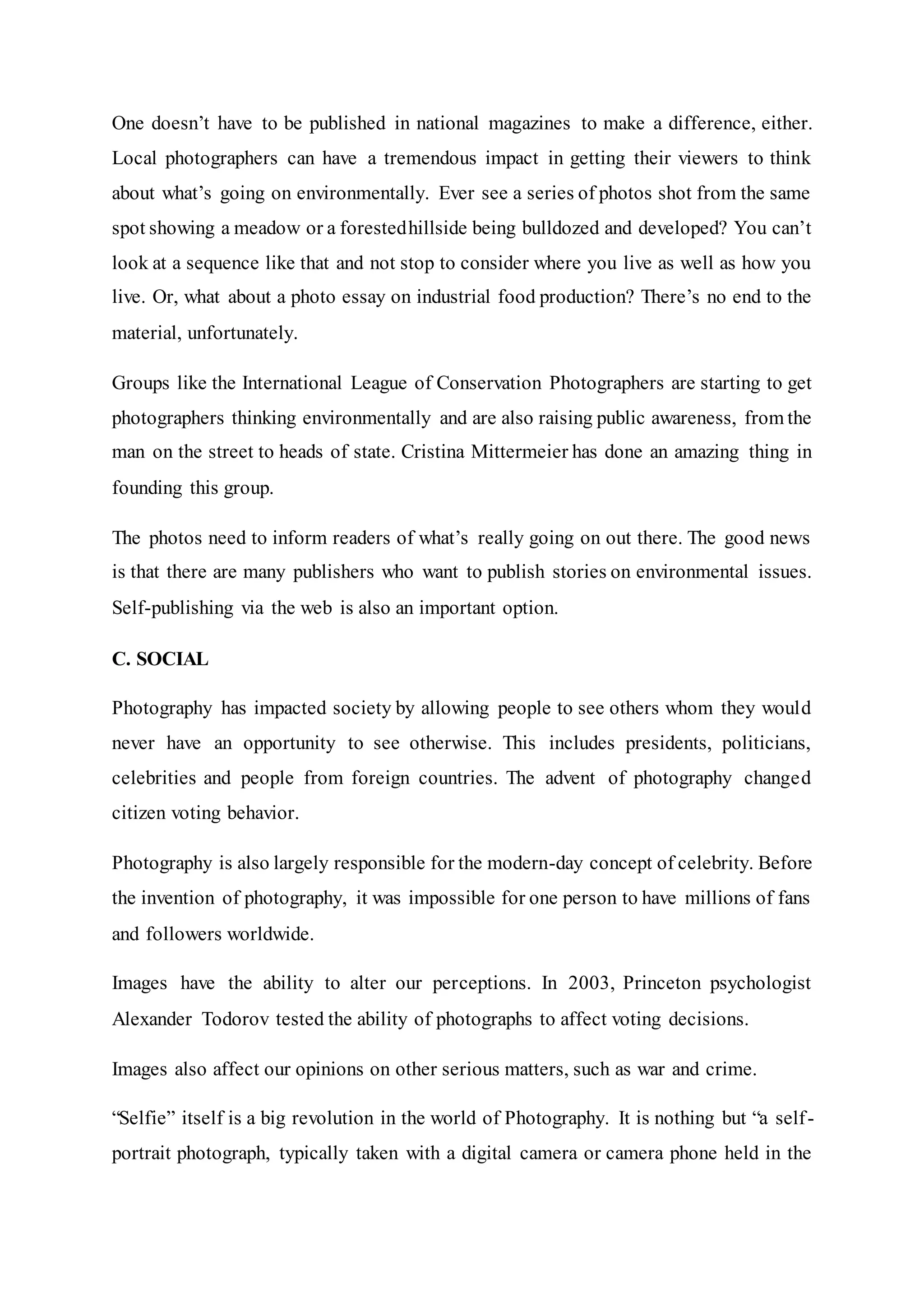 One doesn’t have to be published in national magazines to make a difference, either.
Local photographers can have a tremendous impact in getting their viewers to think
about what’s going on environmentally. Ever see a series of photos shot from the same
spot showing a meadow or a forestedhillside being bulldozed and developed? You can’t
look at a sequence like that and not stop to consider where you live as well as how you
live. Or, what about a photo essay on industrial food production? There’s no end to the
material, unfortunately.
Groups like the International League of Conservation Photographers are starting to get
photographers thinking environmentally and are also raising public awareness, from the
man on the street to heads of state. Cristina Mittermeier has done an amazing thing in
founding this group.
The photos need to inform readers of what’s really going on out there. The good news
is that there are many publishers who want to publish stories on environmental issues.
Self-publishing via the web is also an important option.
C. SOCIAL
Photography has impacted society by allowing people to see others whom they would
never have an opportunity to see otherwise. This includes presidents, politicians,
celebrities and people from foreign countries. The advent of photography changed
citizen voting behavior.
Photography is also largely responsible for the modern-day concept of celebrity. Before
the invention of photography, it was impossible for one person to have millions of fans
and followers worldwide.
Images have the ability to alter our perceptions. In 2003, Princeton psychologist
Alexander Todorov tested the ability of photographs to affect voting decisions.
Images also affect our opinions on other serious matters, such as war and crime.
“Selfie” itself is a big revolution in the world of Photography. It is nothing but “a self-
portrait photograph, typically taken with a digital camera or camera phone held in the
 