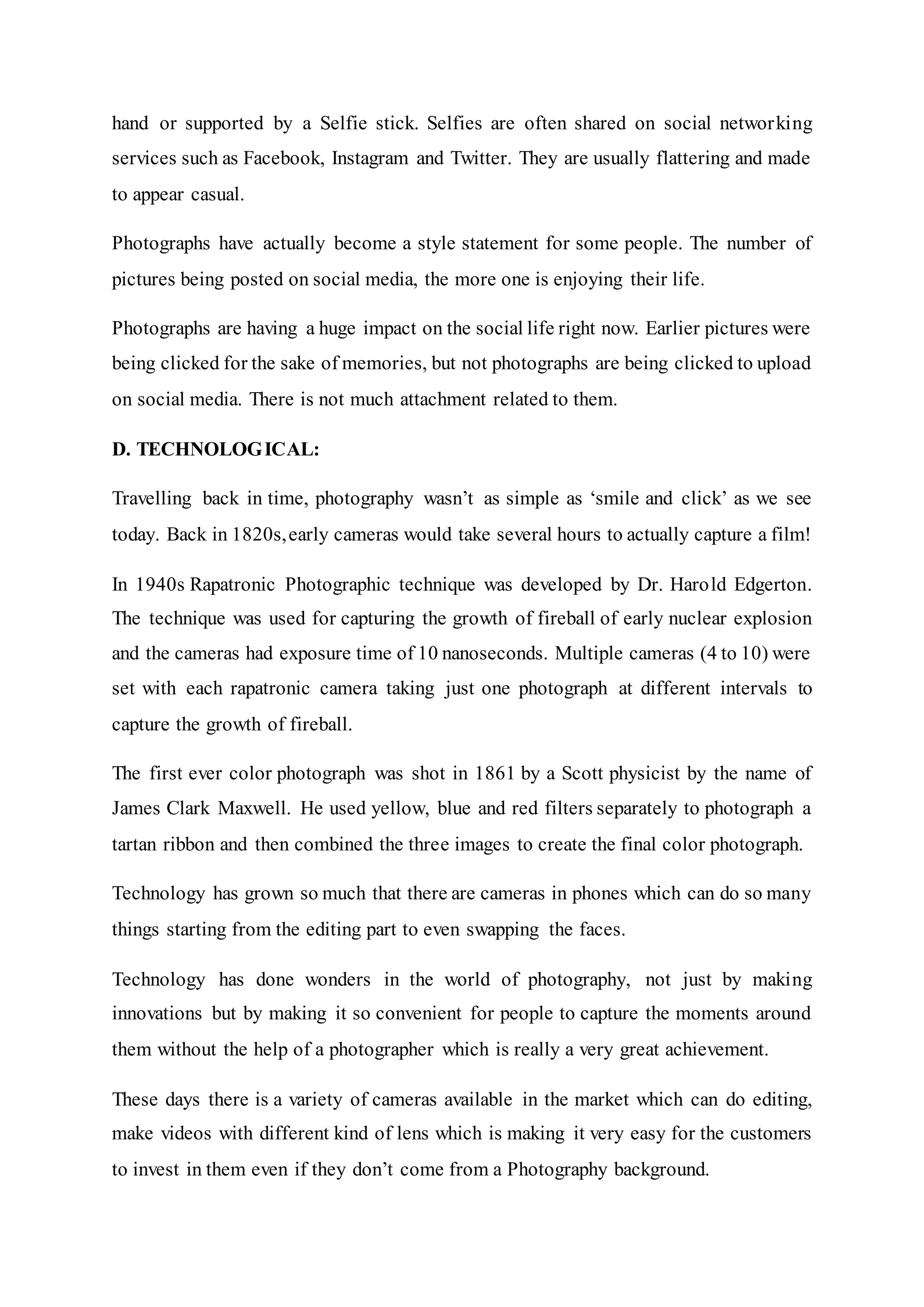 hand or supported by a Selfie stick. Selfies are often shared on social networking
services such as Facebook, Instagram and Twitter. They are usually flattering and made
to appear casual.
Photographs have actually become a style statement for some people. The number of
pictures being posted on social media, the more one is enjoying their life.
Photographs are having a huge impact on the social life right now. Earlier pictures were
being clicked for the sake of memories, but not photographs are being clicked to upload
on social media. There is not much attachment related to them.
D. TECHNOLOGICAL:
Travelling back in time, photography wasn’t as simple as ‘smile and click’ as we see
today. Back in 1820s,early cameras would take several hours to actually capture a film!
In 1940s Rapatronic Photographic technique was developed by Dr. Harold Edgerton.
The technique was used for capturing the growth of fireball of early nuclear explosion
and the cameras had exposure time of 10 nanoseconds. Multiple cameras (4 to 10) were
set with each rapatronic camera taking just one photograph at different intervals to
capture the growth of fireball.
The first ever color photograph was shot in 1861 by a Scott physicist by the name of
James Clark Maxwell. He used yellow, blue and red filters separately to photograph a
tartan ribbon and then combined the three images to create the final color photograph.
Technology has grown so much that there are cameras in phones which can do so many
things starting from the editing part to even swapping the faces.
Technology has done wonders in the world of photography, not just by making
innovations but by making it so convenient for people to capture the moments around
them without the help of a photographer which is really a very great achievement.
These days there is a variety of cameras available in the market which can do editing,
make videos with different kind of lens which is making it very easy for the customers
to invest in them even if they don’t come from a Photography background.
 