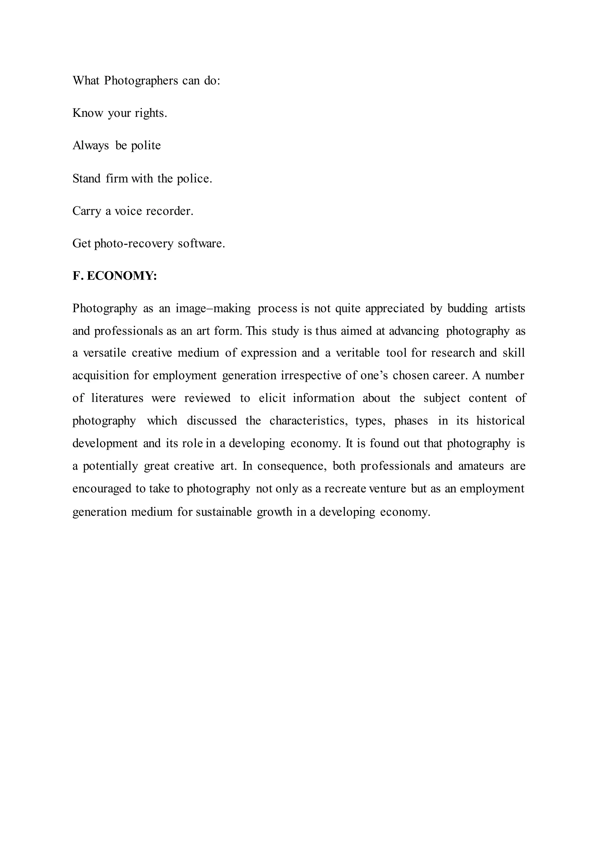 What Photographers can do:
Know your rights.
Always be polite
Stand firm with the police.
Carry a voice recorder.
Get photo-recovery software.
F. ECONOMY:
Photography as an image–making process is not quite appreciated by budding artists
and professionals as an art form. This study is thus aimed at advancing photography as
a versatile creative medium of expression and a veritable tool for research and skill
acquisition for employment generation irrespective of one’s chosen career. A number
of literatures were reviewed to elicit information about the subject content of
photography which discussed the characteristics, types, phases in its historical
development and its role in a developing economy. It is found out that photography is
a potentially great creative art. In consequence, both professionals and amateurs are
encouraged to take to photography not only as a recreate venture but as an employment
generation medium for sustainable growth in a developing economy.
 