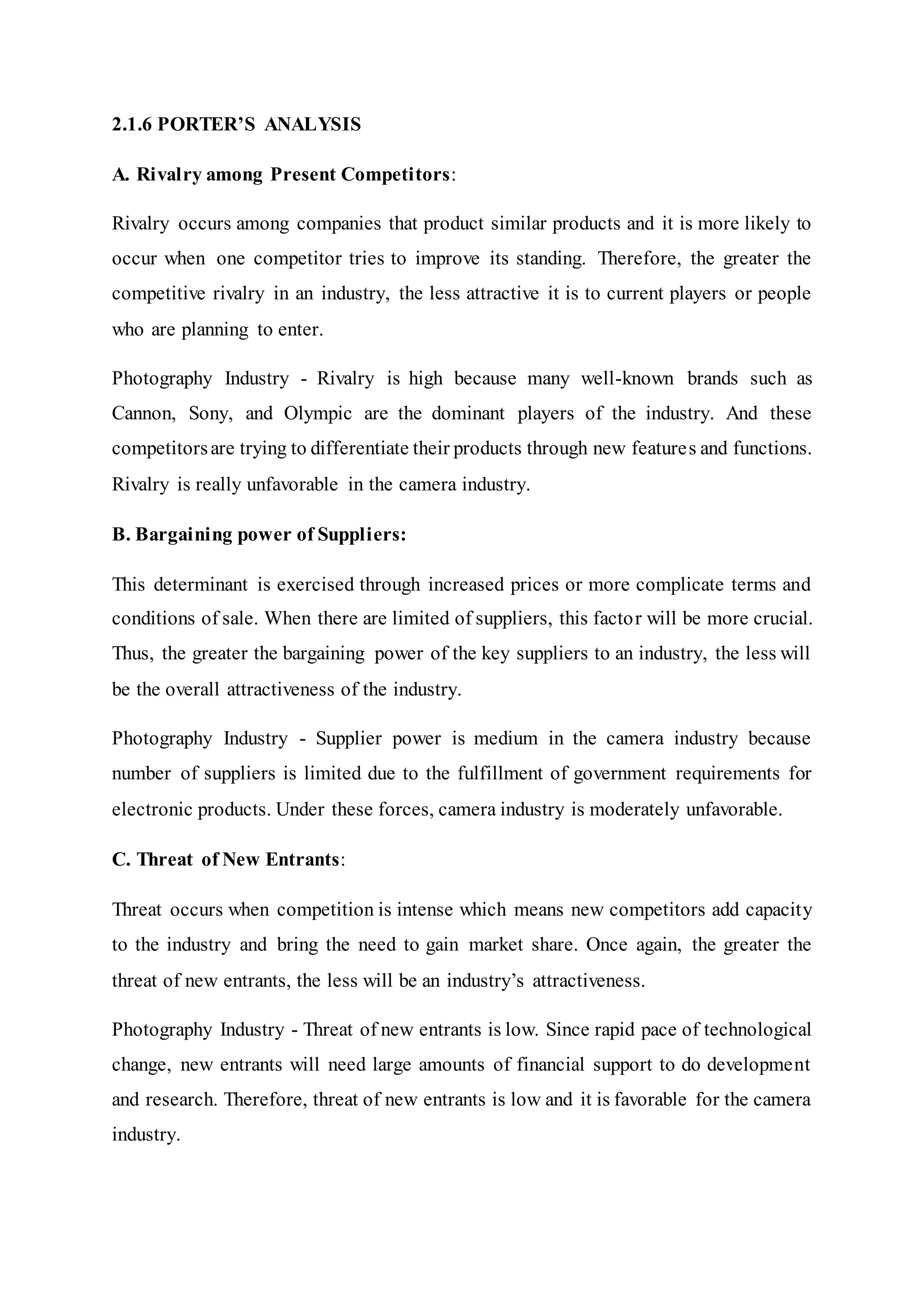 2.1.6 PORTER’S ANALYSIS
A. Rivalry among Present Competitors:
Rivalry occurs among companies that product similar products and it is more likely to
occur when one competitor tries to improve its standing. Therefore, the greater the
competitive rivalry in an industry, the less attractive it is to current players or people
who are planning to enter.
Photography Industry - Rivalry is high because many well-known brands such as
Cannon, Sony, and Olympic are the dominant players of the industry. And these
competitorsare trying to differentiate their products through new features and functions.
Rivalry is really unfavorable in the camera industry.
B. Bargaining power of Suppliers:
This determinant is exercised through increased prices or more complicate terms and
conditions of sale. When there are limited of suppliers, this factor will be more crucial.
Thus, the greater the bargaining power of the key suppliers to an industry, the less will
be the overall attractiveness of the industry.
Photography Industry - Supplier power is medium in the camera industry because
number of suppliers is limited due to the fulfillment of government requirements for
electronic products. Under these forces, camera industry is moderately unfavorable.
C. Threat of New Entrants:
Threat occurs when competition is intense which means new competitors add capacity
to the industry and bring the need to gain market share. Once again, the greater the
threat of new entrants, the less will be an industry’s attractiveness.
Photography Industry - Threat of new entrants is low. Since rapid pace of technological
change, new entrants will need large amounts of financial support to do development
and research. Therefore, threat of new entrants is low and it is favorable for the camera
industry.
 