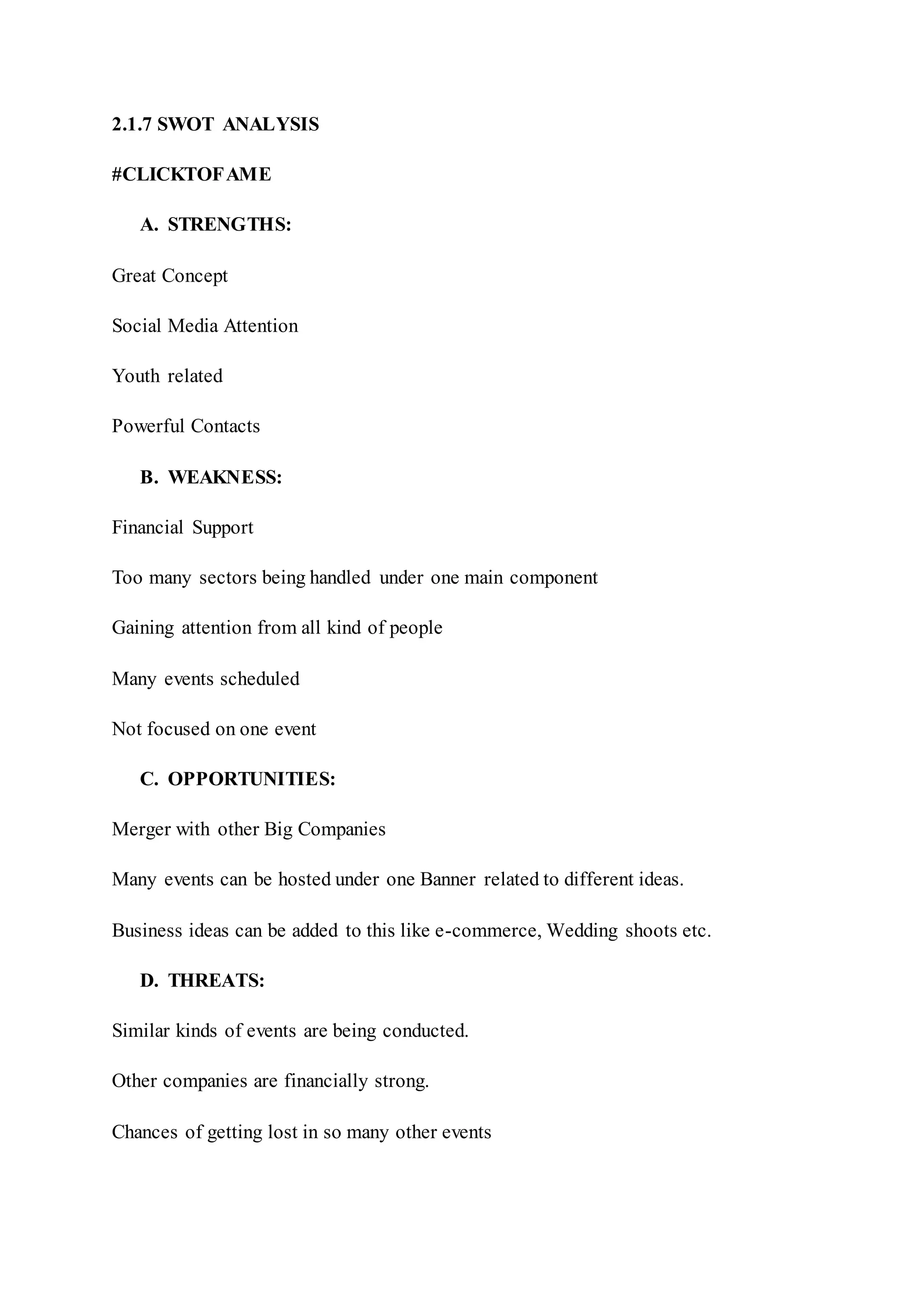 2.1.7 SWOT ANALYSIS
#CLICKTOFAME
A. STRENGTHS:
Great Concept
Social Media Attention
Youth related
Powerful Contacts
B. WEAKNESS:
Financial Support
Too many sectors being handled under one main component
Gaining attention from all kind of people
Many events scheduled
Not focused on one event
C. OPPORTUNITIES:
Merger with other Big Companies
Many events can be hosted under one Banner related to different ideas.
Business ideas can be added to this like e-commerce, Wedding shoots etc.
D. THREATS:
Similar kinds of events are being conducted.
Other companies are financially strong.
Chances of getting lost in so many other events
 