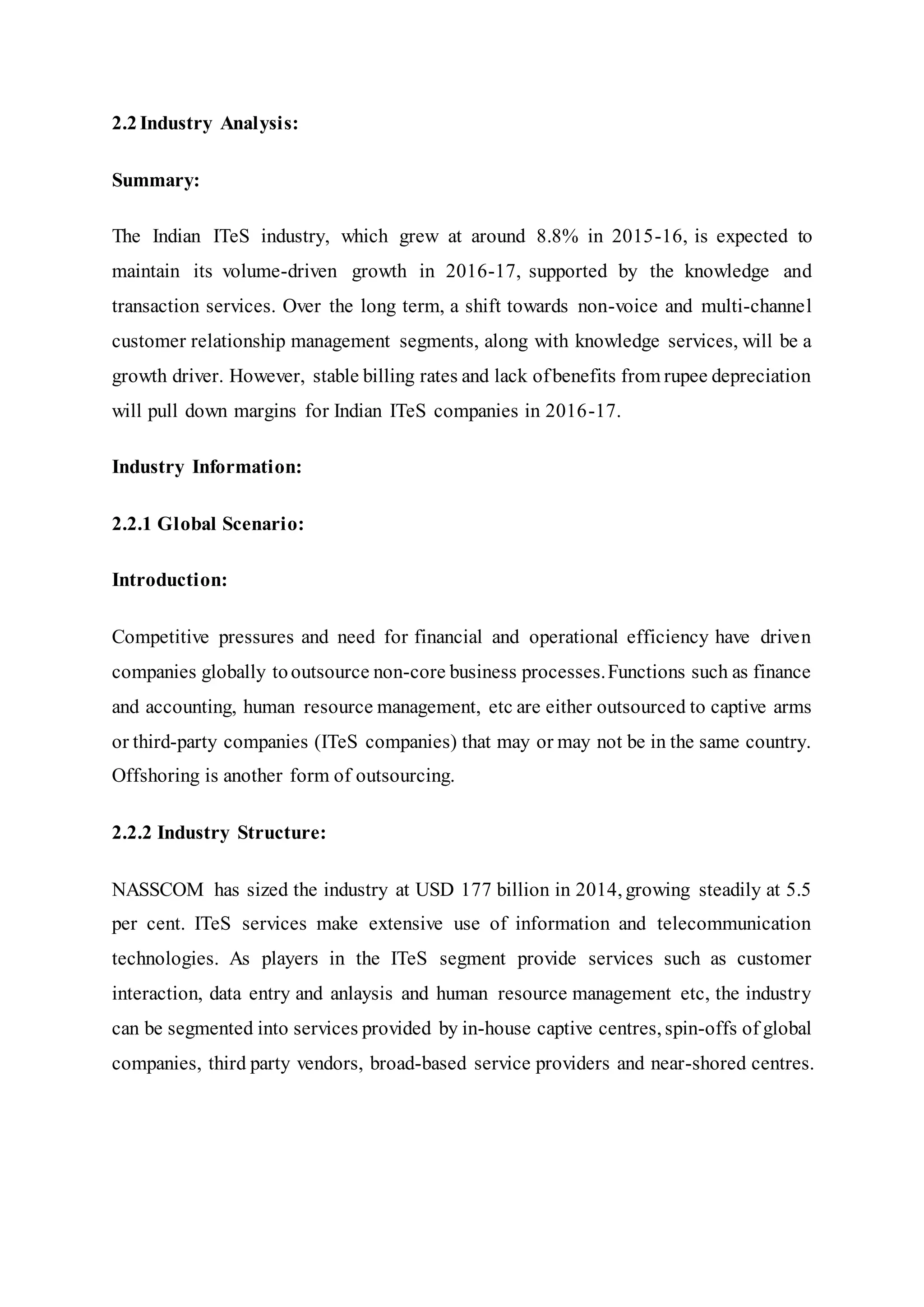 2.2 Industry Analysis:
Summary:
The Indian ITeS industry, which grew at around 8.8% in 2015-16, is expected to
maintain its volume-driven growth in 2016-17, supported by the knowledge and
transaction services. Over the long term, a shift towards non-voice and multi-channel
customer relationship management segments, along with knowledge services, will be a
growth driver. However, stable billing rates and lack ofbenefits from rupee depreciation
will pull down margins for Indian ITeS companies in 2016-17.
Industry Information:
2.2.1 Global Scenario:
Introduction:
Competitive pressures and need for financial and operational efficiency have driven
companies globally tooutsource non-core business processes.Functions such as finance
and accounting, human resource management, etc are either outsourced to captive arms
or third-party companies (ITeS companies) that may or may not be in the same country.
Offshoring is another form of outsourcing.
2.2.2 Industry Structure:
NASSCOM has sized the industry at USD 177 billion in 2014, growing steadily at 5.5
per cent. ITeS services make extensive use of information and telecommunication
technologies. As players in the ITeS segment provide services such as customer
interaction, data entry and anlaysis and human resource management etc, the industry
can be segmented into services provided by in-house captive centres, spin-offs of global
companies, third party vendors, broad-based service providers and near-shored centres.
 