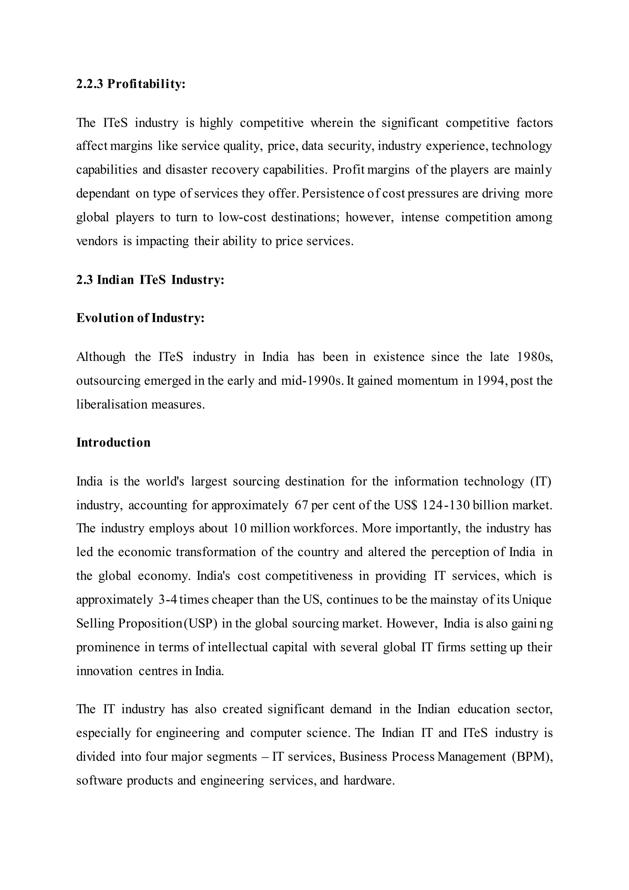 2.2.3 Profitability:
The ITeS industry is highly competitive wherein the significant competitive factors
affect margins like service quality, price, data security, industry experience, technology
capabilities and disaster recovery capabilities. Profit margins of the players are mainly
dependant on type of services they offer. Persistence of cost pressures are driving more
global players to turn to low-cost destinations; however, intense competition among
vendors is impacting their ability to price services.
2.3 Indian ITeS Industry:
Evolution of Industry:
Although the ITeS industry in India has been in existence since the late 1980s,
outsourcing emerged in the early and mid-1990s. It gained momentum in 1994, post the
liberalisation measures.
Introduction
India is the world's largest sourcing destination for the information technology (IT)
industry, accounting for approximately 67 per cent of the US$ 124-130 billion market.
The industry employs about 10 million workforces. More importantly, the industry has
led the economic transformation of the country and altered the perception of India in
the global economy. India's cost competitiveness in providing IT services, which is
approximately 3-4times cheaper than the US, continues to be the mainstay of its Unique
Selling Proposition(USP) in the global sourcing market. However, India is also gaini ng
prominence in terms of intellectual capital with several global IT firms setting up their
innovation centres in India.
The IT industry has also created significant demand in the Indian education sector,
especially for engineering and computer science. The Indian IT and ITeS industry is
divided into four major segments – IT services, Business Process Management (BPM),
software products and engineering services, and hardware.
 