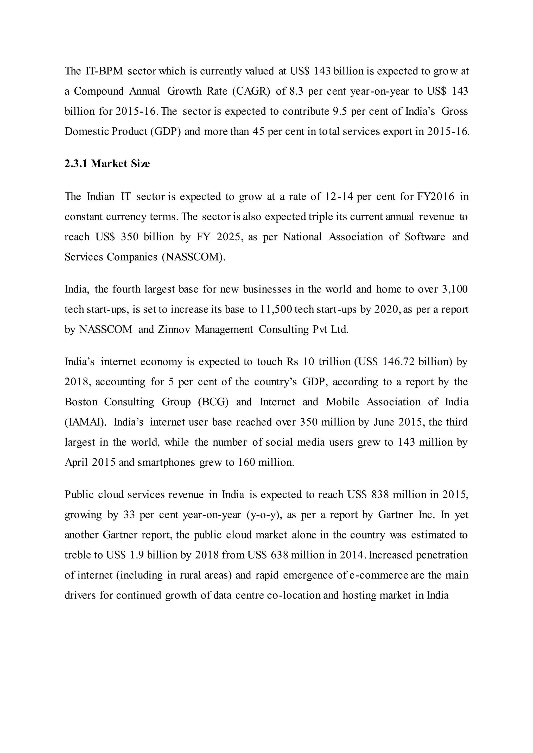 The IT-BPM sector which is currently valued at US$ 143 billion is expected to grow at
a Compound Annual Growth Rate (CAGR) of 8.3 per cent year-on-year to US$ 143
billion for 2015-16. The sector is expected to contribute 9.5 per cent of India’s Gross
Domestic Product (GDP) and more than 45 per cent in total services export in 2015-16.
2.3.1 Market Size
The Indian IT sector is expected to grow at a rate of 12-14 per cent for FY2016 in
constant currency terms. The sector is also expected triple its current annual revenue to
reach US$ 350 billion by FY 2025, as per National Association of Software and
Services Companies (NASSCOM).
India, the fourth largest base for new businesses in the world and home to over 3,100
tech start-ups, is set to increase its base to 11,500 tech start-ups by 2020, as per a report
by NASSCOM and Zinnov Management Consulting Pvt Ltd.
India’s internet economy is expected to touch Rs 10 trillion (US$ 146.72 billion) by
2018, accounting for 5 per cent of the country’s GDP, according to a report by the
Boston Consulting Group (BCG) and Internet and Mobile Association of India
(IAMAI). India’s internet user base reached over 350 million by June 2015, the third
largest in the world, while the number of social media users grew to 143 million by
April 2015 and smartphones grew to 160 million.
Public cloud services revenue in India is expected to reach US$ 838 million in 2015,
growing by 33 per cent year-on-year (y-o-y), as per a report by Gartner Inc. In yet
another Gartner report, the public cloud market alone in the country was estimated to
treble to US$ 1.9 billion by 2018 from US$ 638 million in 2014. Increased penetration
of internet (including in rural areas) and rapid emergence of e-commerce are the main
drivers for continued growth of data centre co-location and hosting market in India
 