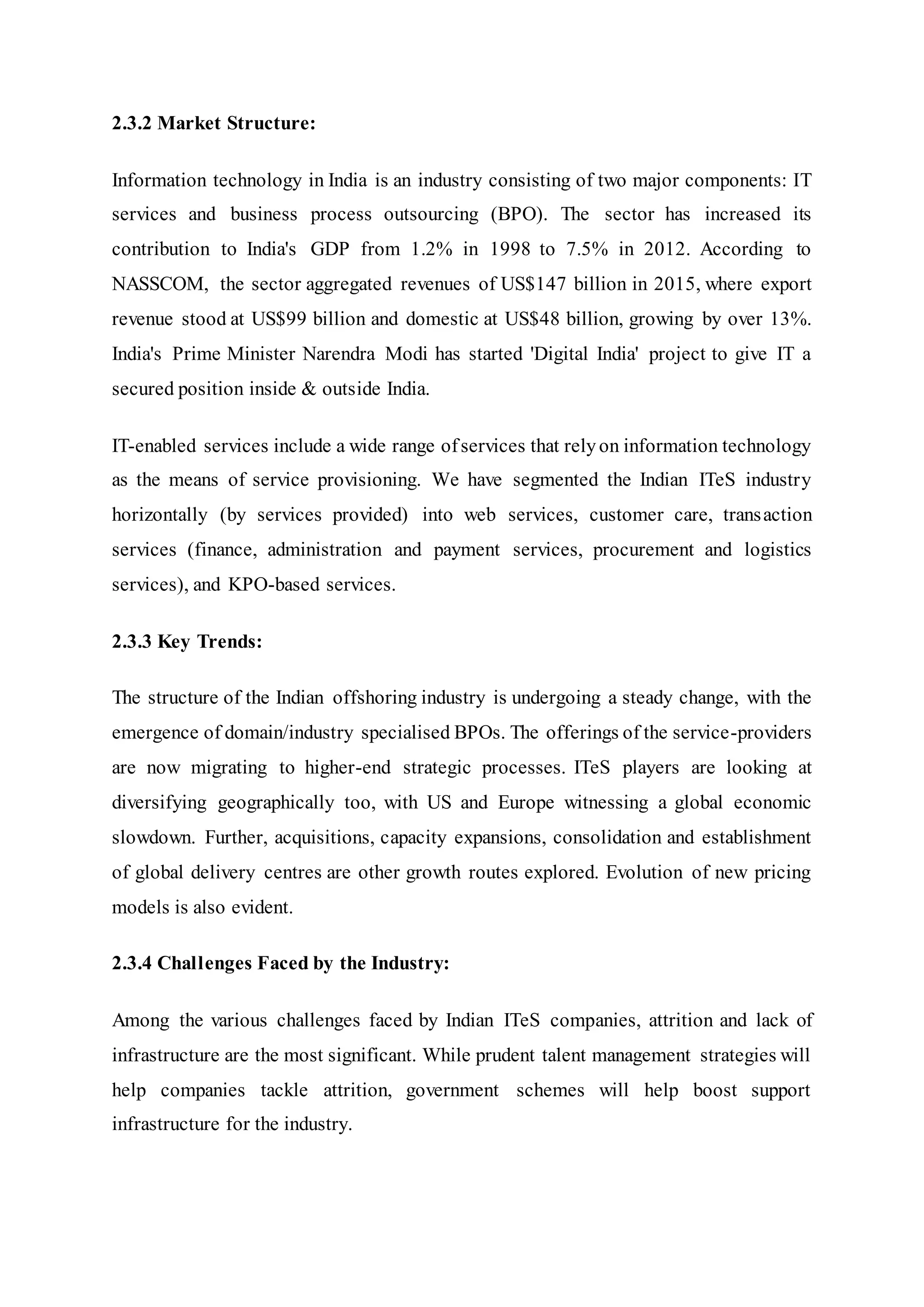 2.3.2 Market Structure:
Information technology in India is an industry consisting of two major components: IT
services and business process outsourcing (BPO). The sector has increased its
contribution to India's GDP from 1.2% in 1998 to 7.5% in 2012. According to
NASSCOM, the sector aggregated revenues of US$147 billion in 2015, where export
revenue stood at US$99 billion and domestic at US$48 billion, growing by over 13%.
India's Prime Minister Narendra Modi has started 'Digital India' project to give IT a
secured position inside & outside India.
IT-enabled services include a wide range ofservices that relyon information technology
as the means of service provisioning. We have segmented the Indian ITeS industry
horizontally (by services provided) into web services, customer care, transaction
services (finance, administration and payment services, procurement and logistics
services), and KPO-based services.
2.3.3 Key Trends:
The structure of the Indian offshoring industry is undergoing a steady change, with the
emergence of domain/industry specialised BPOs. The offerings of the service-providers
are now migrating to higher-end strategic processes. ITeS players are looking at
diversifying geographically too, with US and Europe witnessing a global economic
slowdown. Further, acquisitions, capacity expansions, consolidation and establishment
of global delivery centres are other growth routes explored. Evolution of new pricing
models is also evident.
2.3.4 Challenges Faced by the Industry:
Among the various challenges faced by Indian ITeS companies, attrition and lack of
infrastructure are the most significant. While prudent talent management strategies will
help companies tackle attrition, government schemes will help boost support
infrastructure for the industry.
 