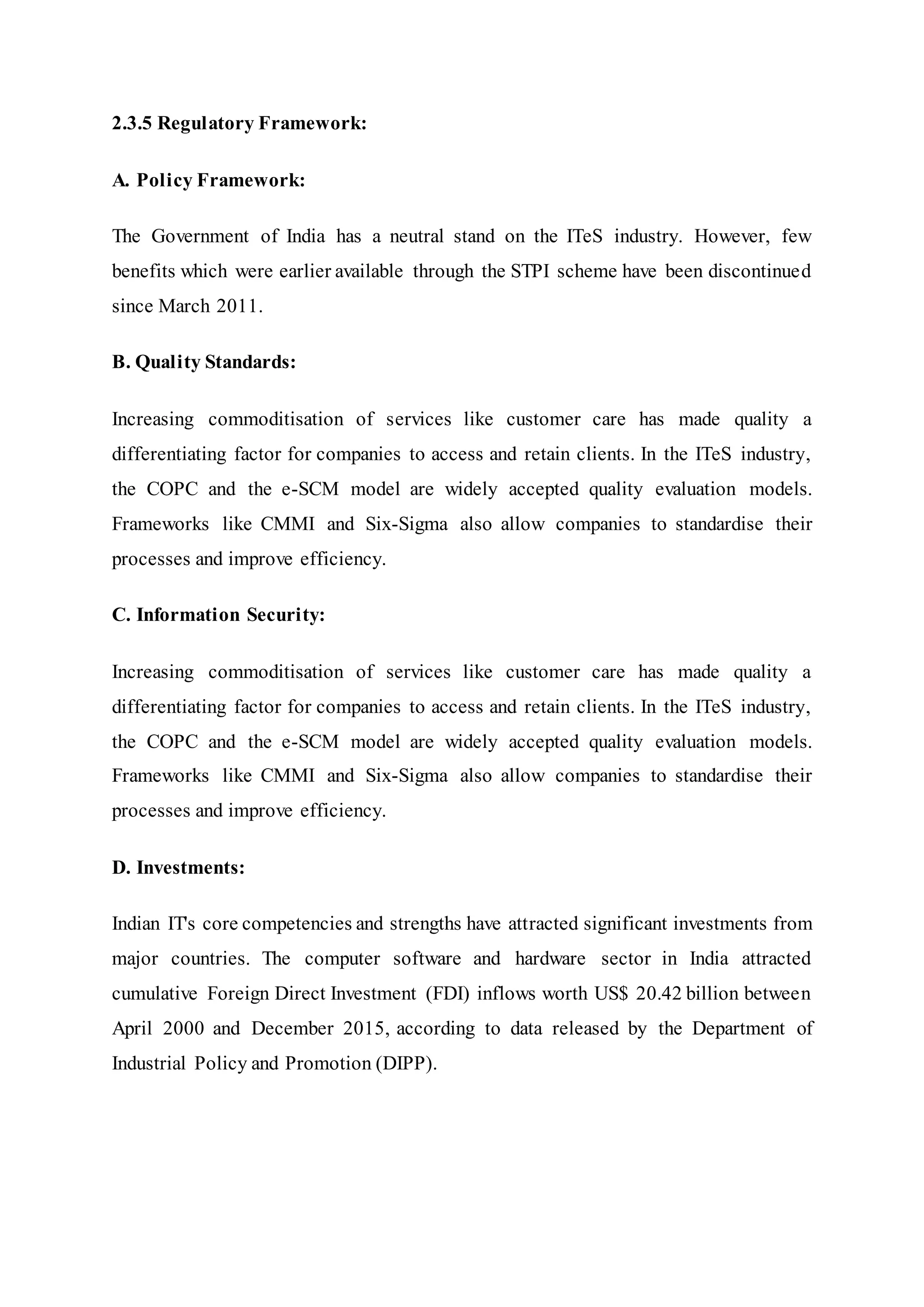 2.3.5 Regulatory Framework:
A. Policy Framework:
The Government of India has a neutral stand on the ITeS industry. However, few
benefits which were earlier available through the STPI scheme have been discontinued
since March 2011.
B. Quality Standards:
Increasing commoditisation of services like customer care has made quality a
differentiating factor for companies to access and retain clients. In the ITeS industry,
the COPC and the e-SCM model are widely accepted quality evaluation models.
Frameworks like CMMI and Six-Sigma also allow companies to standardise their
processes and improve efficiency.
C. Information Security:
Increasing commoditisation of services like customer care has made quality a
differentiating factor for companies to access and retain clients. In the ITeS industry,
the COPC and the e-SCM model are widely accepted quality evaluation models.
Frameworks like CMMI and Six-Sigma also allow companies to standardise their
processes and improve efficiency.
D. Investments:
Indian IT's core competencies and strengths have attracted significant investments from
major countries. The computer software and hardware sector in India attracted
cumulative Foreign Direct Investment (FDI) inflows worth US$ 20.42 billion between
April 2000 and December 2015, according to data released by the Department of
Industrial Policy and Promotion (DIPP).
 