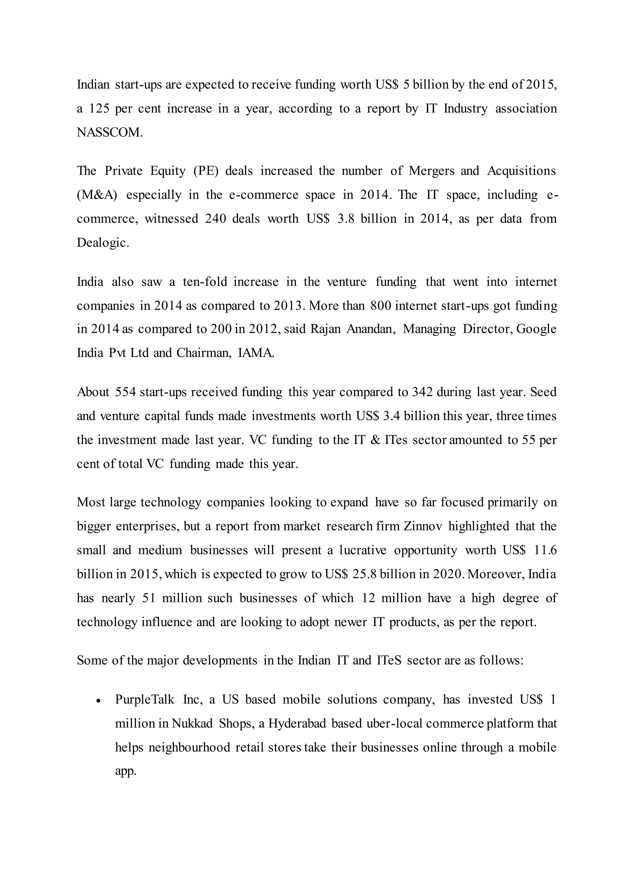 Indian start-ups are expected to receive funding worth US$ 5 billion by the end of 2015,
a 125 per cent increase in a year, according to a report by IT Industry association
NASSCOM.
The Private Equity (PE) deals increased the number of Mergers and Acquisitions
(M&A) especially in the e-commerce space in 2014. The IT space, including e-
commerce, witnessed 240 deals worth US$ 3.8 billion in 2014, as per data from
Dealogic.
India also saw a ten-fold increase in the venture funding that went into internet
companies in 2014 as compared to 2013. More than 800 internet start-ups got funding
in 2014 as compared to 200 in 2012, said Rajan Anandan, Managing Director, Google
India Pvt Ltd and Chairman, IAMA.
About 554 start-ups received funding this year compared to 342 during last year. Seed
and venture capital funds made investments worth US$ 3.4 billion this year, three times
the investment made last year. VC funding to the IT & ITes sector amounted to 55 per
cent of total VC funding made this year.
Most large technology companies looking to expand have so far focused primarily on
bigger enterprises, but a report from market research firm Zinnov highlighted that the
small and medium businesses will present a lucrative opportunity worth US$ 11.6
billion in 2015, which is expected to grow to US$ 25.8 billion in 2020. Moreover, India
has nearly 51 million such businesses of which 12 million have a high degree of
technology influence and are looking to adopt newer IT products, as per the report.
Some of the major developments in the Indian IT and ITeS sector are as follows:
 PurpleTalk Inc, a US based mobile solutions company, has invested US$ 1
million in Nukkad Shops, a Hyderabad based uber-local commerce platform that
helps neighbourhood retail stores take their businesses online through a mobile
app.
 