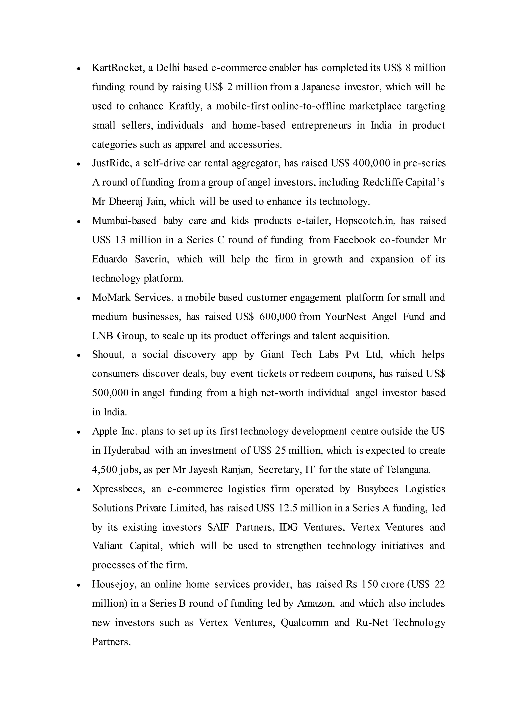  KartRocket, a Delhi based e-commerce enabler has completed its US$ 8 million
funding round by raising US$ 2 million from a Japanese investor, which will be
used to enhance Kraftly, a mobile-first online-to-offline marketplace targeting
small sellers, individuals and home-based entrepreneurs in India in product
categories such as apparel and accessories.
 JustRide, a self-drive car rental aggregator, has raised US$ 400,000 in pre-series
A round offunding from a group of angel investors, including RedcliffeCapital’s
Mr Dheeraj Jain, which will be used to enhance its technology.
 Mumbai-based baby care and kids products e-tailer, Hopscotch.in, has raised
US$ 13 million in a Series C round of funding from Facebook co-founder Mr
Eduardo Saverin, which will help the firm in growth and expansion of its
technology platform.
 MoMark Services, a mobile based customer engagement platform for small and
medium businesses, has raised US$ 600,000 from YourNest Angel Fund and
LNB Group, to scale up its product offerings and talent acquisition.
 Shouut, a social discovery app by Giant Tech Labs Pvt Ltd, which helps
consumers discover deals, buy event tickets or redeem coupons, has raised US$
500,000 in angel funding from a high net-worth individual angel investor based
in India.
 Apple Inc. plans to set up its first technology development centre outside the US
in Hyderabad with an investment of US$ 25 million, which is expected to create
4,500 jobs, as per Mr Jayesh Ranjan, Secretary, IT for the state of Telangana.
 Xpressbees, an e-commerce logistics firm operated by Busybees Logistics
Solutions Private Limited, has raised US$ 12.5 million in a Series A funding, led
by its existing investors SAIF Partners, IDG Ventures, Vertex Ventures and
Valiant Capital, which will be used to strengthen technology initiatives and
processes of the firm.
 Housejoy, an online home services provider, has raised Rs 150 crore (US$ 22
million) in a Series B round of funding led by Amazon, and which also includes
new investors such as Vertex Ventures, Qualcomm and Ru-Net Technology
Partners.
 