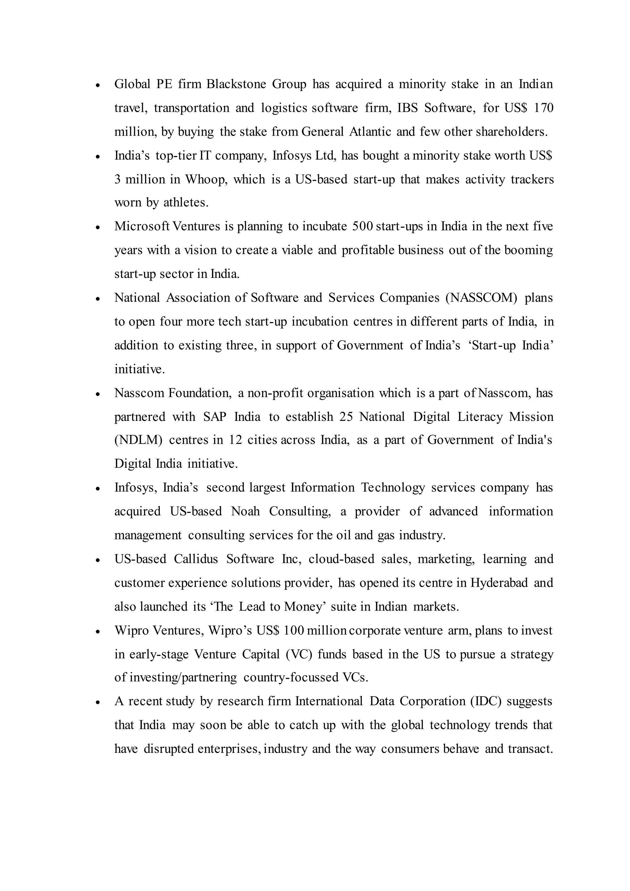  Global PE firm Blackstone Group has acquired a minority stake in an Indian
travel, transportation and logistics software firm, IBS Software, for US$ 170
million, by buying the stake from General Atlantic and few other shareholders.
 India’s top-tier IT company, Infosys Ltd, has bought a minority stake worth US$
3 million in Whoop, which is a US-based start-up that makes activity trackers
worn by athletes.
 Microsoft Ventures is planning to incubate 500 start-ups in India in the next five
years with a vision to create a viable and profitable business out of the booming
start-up sector in India.
 National Association of Software and Services Companies (NASSCOM) plans
to open four more tech start-up incubation centres in different parts of India, in
addition to existing three, in support of Government of India’s ‘Start-up India’
initiative.
 Nasscom Foundation, a non-profit organisation which is a part of Nasscom, has
partnered with SAP India to establish 25 National Digital Literacy Mission
(NDLM) centres in 12 cities across India, as a part of Government of India's
Digital India initiative.
 Infosys, India’s second largest Information Technology services company has
acquired US-based Noah Consulting, a provider of advanced information
management consulting services for the oil and gas industry.
 US-based Callidus Software Inc, cloud-based sales, marketing, learning and
customer experience solutions provider, has opened its centre in Hyderabad and
also launched its ‘The Lead to Money’ suite in Indian markets.
 Wipro Ventures, Wipro’s US$ 100 millioncorporate venture arm, plans to invest
in early-stage Venture Capital (VC) funds based in the US to pursue a strategy
of investing/partnering country-focussed VCs.
 A recent study by research firm International Data Corporation (IDC) suggests
that India may soon be able to catch up with the global technology trends that
have disrupted enterprises, industry and the way consumers behave and transact.
 