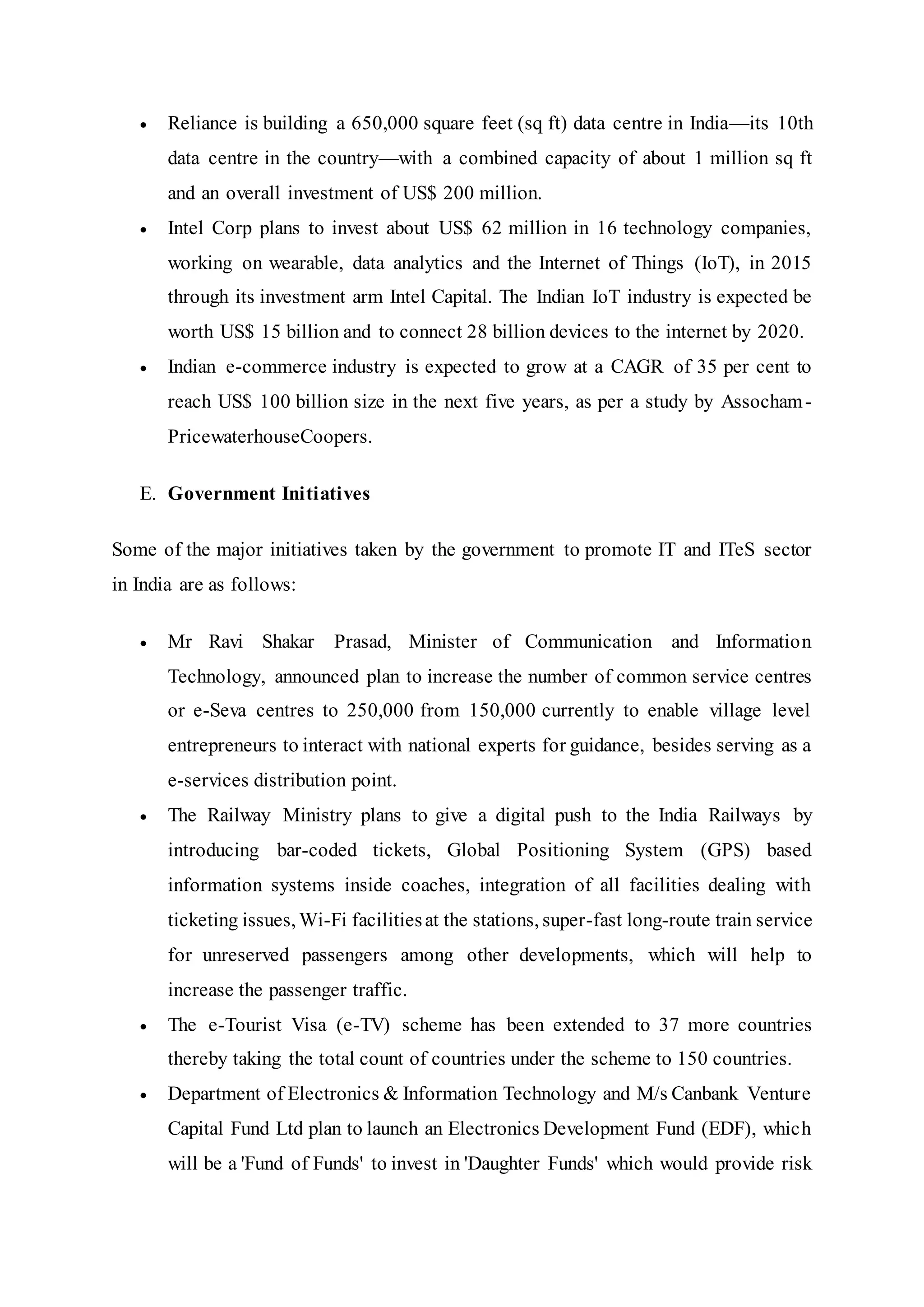  Reliance is building a 650,000 square feet (sq ft) data centre in India—its 10th
data centre in the country—with a combined capacity of about 1 million sq ft
and an overall investment of US$ 200 million.
 Intel Corp plans to invest about US$ 62 million in 16 technology companies,
working on wearable, data analytics and the Internet of Things (IoT), in 2015
through its investment arm Intel Capital. The Indian IoT industry is expected be
worth US$ 15 billion and to connect 28 billion devices to the internet by 2020.
 Indian e-commerce industry is expected to grow at a CAGR of 35 per cent to
reach US$ 100 billion size in the next five years, as per a study by Assocham-
PricewaterhouseCoopers.
E. Government Initiatives
Some of the major initiatives taken by the government to promote IT and ITeS sector
in India are as follows:
 Mr Ravi Shakar Prasad, Minister of Communication and Information
Technology, announced plan to increase the number of common service centres
or e-Seva centres to 250,000 from 150,000 currently to enable village level
entrepreneurs to interact with national experts for guidance, besides serving as a
e-services distribution point.
 The Railway Ministry plans to give a digital push to the India Railways by
introducing bar-coded tickets, Global Positioning System (GPS) based
information systems inside coaches, integration of all facilities dealing with
ticketing issues, Wi-Fi facilitiesat the stations, super-fast long-route train service
for unreserved passengers among other developments, which will help to
increase the passenger traffic.
 The e-Tourist Visa (e-TV) scheme has been extended to 37 more countries
thereby taking the total count of countries under the scheme to 150 countries.
 Department of Electronics & Information Technology and M/s Canbank Venture
Capital Fund Ltd plan to launch an Electronics Development Fund (EDF), which
will be a 'Fund of Funds' to invest in 'Daughter Funds' which would provide risk
 