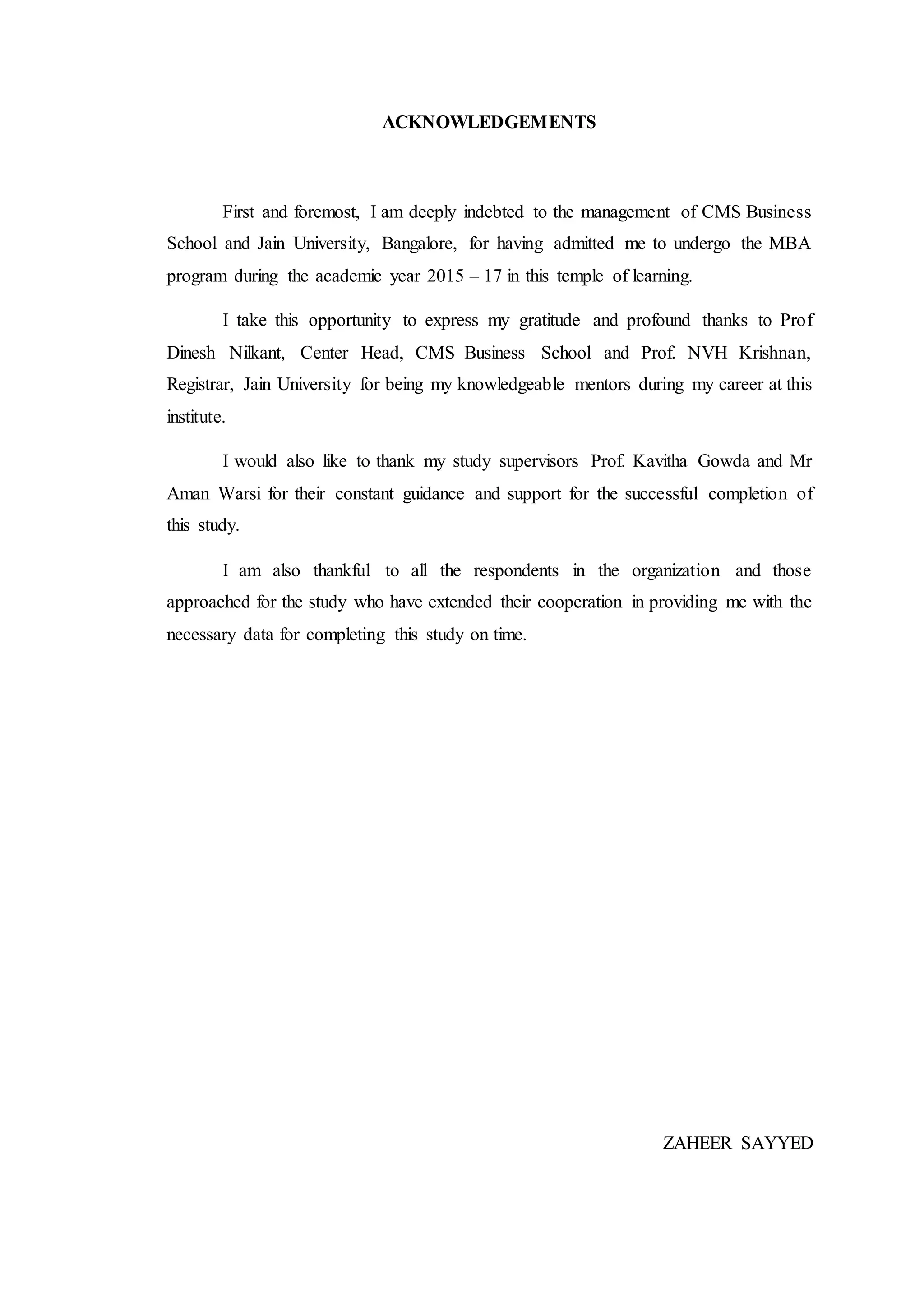 ACKNOWLEDGEMENTS
First and foremost, I am deeply indebted to the management of CMS Business
School and Jain University, Bangalore, for having admitted me to undergo the MBA
program during the academic year 2015 – 17 in this temple of learning.
I take this opportunity to express my gratitude and profound thanks to Prof
Dinesh Nilkant, Center Head, CMS Business School and Prof. NVH Krishnan,
Registrar, Jain University for being my knowledgeable mentors during my career at this
institute.
I would also like to thank my study supervisors Prof. Kavitha Gowda and Mr
Aman Warsi for their constant guidance and support for the successful completion of
this study.
I am also thankful to all the respondents in the organization and those
approached for the study who have extended their cooperation in providing me with the
necessary data for completing this study on time.
ZAHEER SAYYED
 