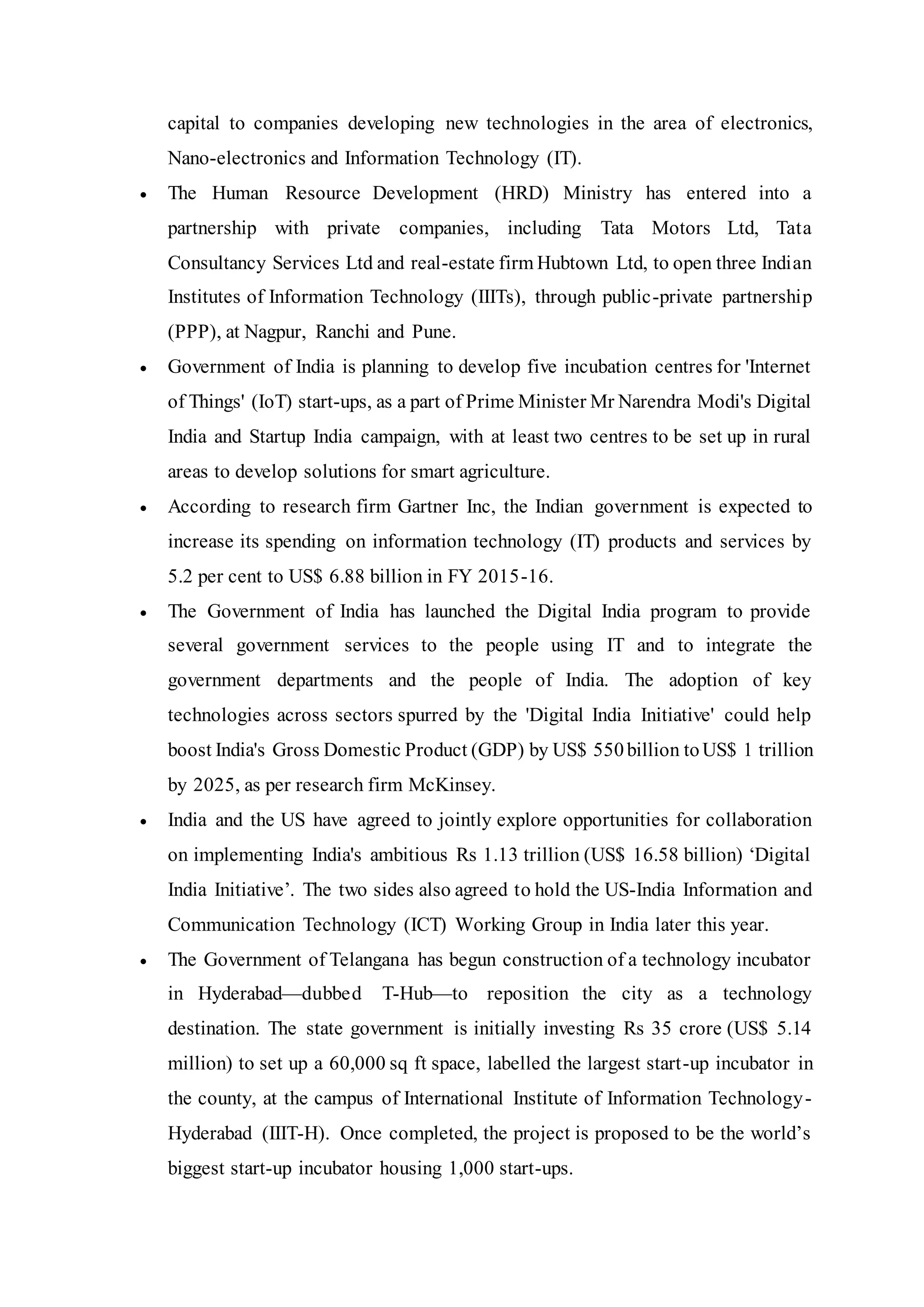 capital to companies developing new technologies in the area of electronics,
Nano-electronics and Information Technology (IT).
 The Human Resource Development (HRD) Ministry has entered into a
partnership with private companies, including Tata Motors Ltd, Tata
Consultancy Services Ltd and real-estate firm Hubtown Ltd, to open three Indian
Institutes of Information Technology (IIITs), through public-private partnership
(PPP), at Nagpur, Ranchi and Pune.
 Government of India is planning to develop five incubation centres for 'Internet
of Things' (IoT) start-ups, as a part of Prime Minister Mr Narendra Modi's Digital
India and Startup India campaign, with at least two centres to be set up in rural
areas to develop solutions for smart agriculture.
 According to research firm Gartner Inc, the Indian government is expected to
increase its spending on information technology (IT) products and services by
5.2 per cent to US$ 6.88 billion in FY 2015-16.
 The Government of India has launched the Digital India program to provide
several government services to the people using IT and to integrate the
government departments and the people of India. The adoption of key
technologies across sectors spurred by the 'Digital India Initiative' could help
boost India's Gross Domestic Product (GDP) by US$ 550billion toUS$ 1 trillion
by 2025, as per research firm McKinsey.
 India and the US have agreed to jointly explore opportunities for collaboration
on implementing India's ambitious Rs 1.13 trillion (US$ 16.58 billion) ‘Digital
India Initiative’. The two sides also agreed to hold the US-India Information and
Communication Technology (ICT) Working Group in India later this year.
 The Government of Telangana has begun construction of a technology incubator
in Hyderabad—dubbed T-Hub—to reposition the city as a technology
destination. The state government is initially investing Rs 35 crore (US$ 5.14
million) to set up a 60,000 sq ft space, labelled the largest start-up incubator in
the county, at the campus of International Institute of Information Technology-
Hyderabad (IIIT-H). Once completed, the project is proposed to be the world’s
biggest start-up incubator housing 1,000 start-ups.
 