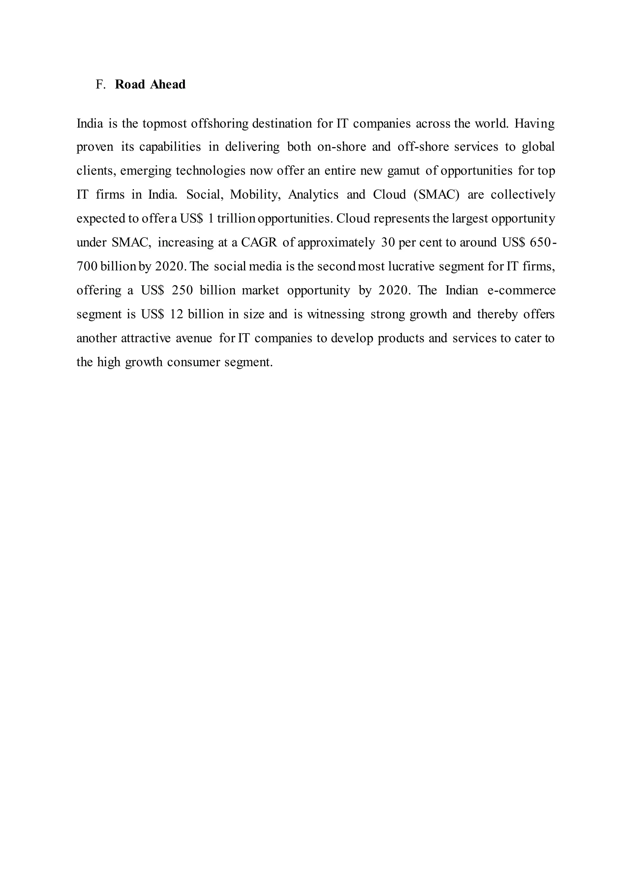 F. Road Ahead
India is the topmost offshoring destination for IT companies across the world. Having
proven its capabilities in delivering both on-shore and off-shore services to global
clients, emerging technologies now offer an entire new gamut of opportunities for top
IT firms in India. Social, Mobility, Analytics and Cloud (SMAC) are collectively
expected to offera US$ 1 trillionopportunities. Cloud represents the largest opportunity
under SMAC, increasing at a CAGR of approximately 30 per cent to around US$ 650-
700 billionby 2020. The social media is the secondmost lucrative segment for IT firms,
offering a US$ 250 billion market opportunity by 2020. The Indian e-commerce
segment is US$ 12 billion in size and is witnessing strong growth and thereby offers
another attractive avenue for IT companies to develop products and services to cater to
the high growth consumer segment.
 