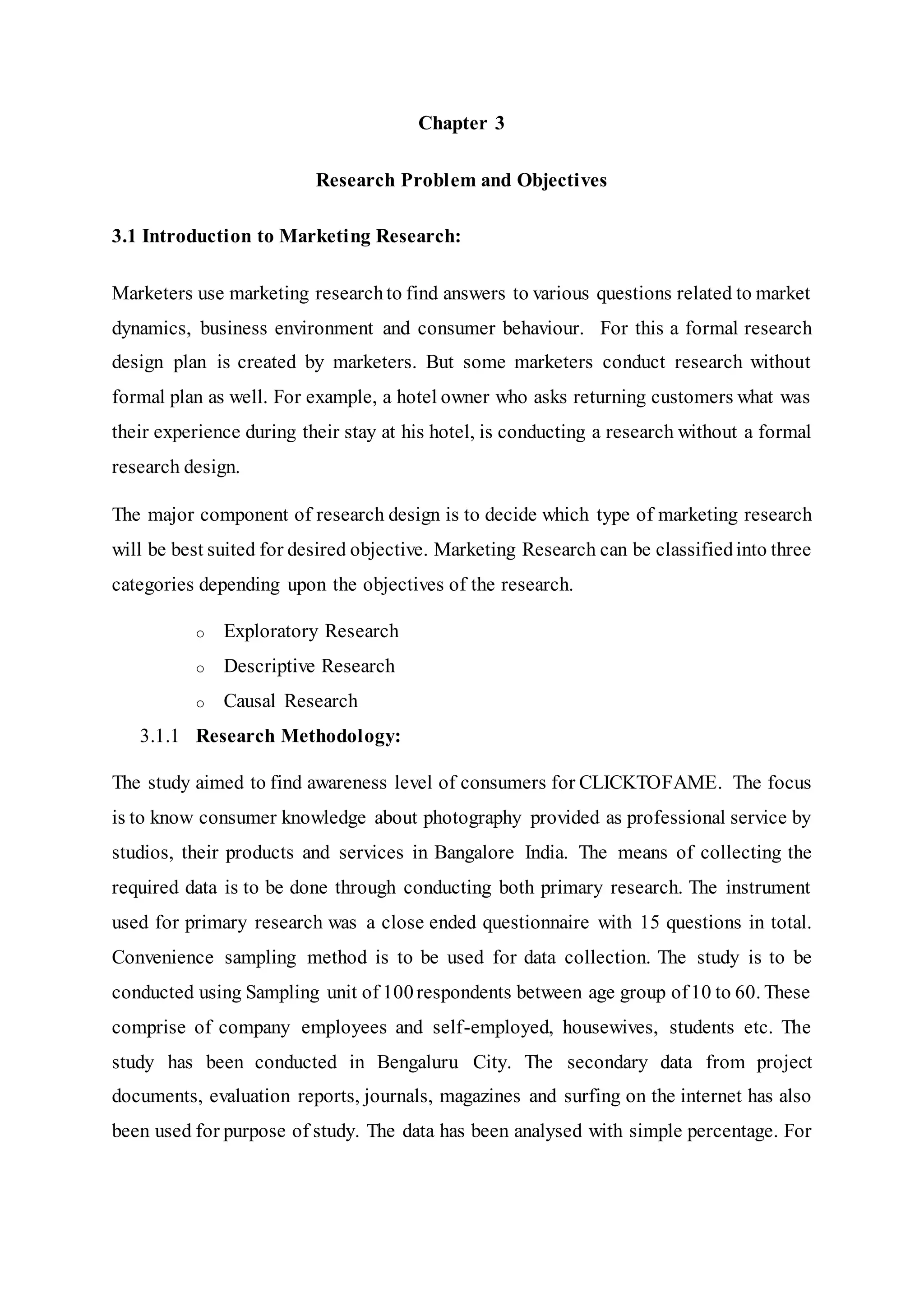 Chapter 3
Research Problem and Objectives
3.1 Introduction to Marketing Research:
Marketers use marketing researchto find answers to various questions related to market
dynamics, business environment and consumer behaviour. For this a formal research
design plan is created by marketers. But some marketers conduct research without
formal plan as well. For example, a hotel owner who asks returning customers what was
their experience during their stay at his hotel, is conducting a research without a formal
research design.
The major component of research design is to decide which type of marketing research
will be best suited for desired objective. Marketing Research can be classifiedinto three
categories depending upon the objectives of the research.
o Exploratory Research
o Descriptive Research
o Causal Research
3.1.1 Research Methodology:
The study aimed to find awareness level of consumers for CLICKTOFAME. The focus
is to know consumer knowledge about photography provided as professional service by
studios, their products and services in Bangalore India. The means of collecting the
required data is to be done through conducting both primary research. The instrument
used for primary research was a close ended questionnaire with 15 questions in total.
Convenience sampling method is to be used for data collection. The study is to be
conducted using Sampling unit of 100respondents between age group of10 to 60. These
comprise of company employees and self-employed, housewives, students etc. The
study has been conducted in Bengaluru City. The secondary data from project
documents, evaluation reports, journals, magazines and surfing on the internet has also
been used for purpose of study. The data has been analysed with simple percentage. For
 