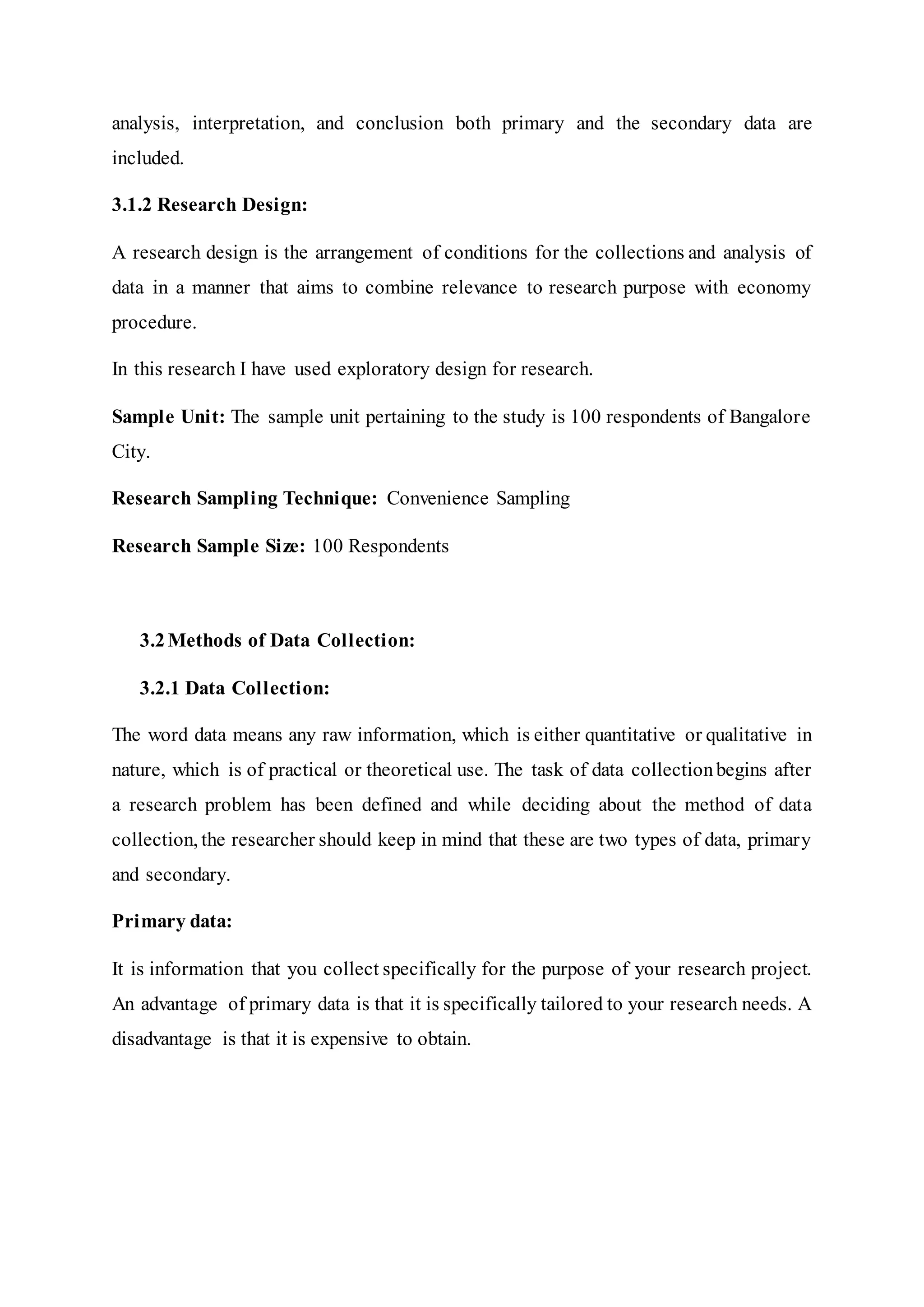 analysis, interpretation, and conclusion both primary and the secondary data are
included.
3.1.2 Research Design:
A research design is the arrangement of conditions for the collections and analysis of
data in a manner that aims to combine relevance to research purpose with economy
procedure.
In this research I have used exploratory design for research.
Sample Unit: The sample unit pertaining to the study is 100 respondents of Bangalore
City.
Research Sampling Technique: Convenience Sampling
Research Sample Size: 100 Respondents
3.2Methods of Data Collection:
3.2.1 Data Collection:
The word data means any raw information, which is either quantitative or qualitative in
nature, which is of practical or theoretical use. The task of data collectionbegins after
a research problem has been defined and while deciding about the method of data
collection, the researcher should keep in mind that these are two types of data, primary
and secondary.
Primary data:
It is information that you collect specifically for the purpose of your research project.
An advantage of primary data is that it is specifically tailored to your research needs. A
disadvantage is that it is expensive to obtain.
 