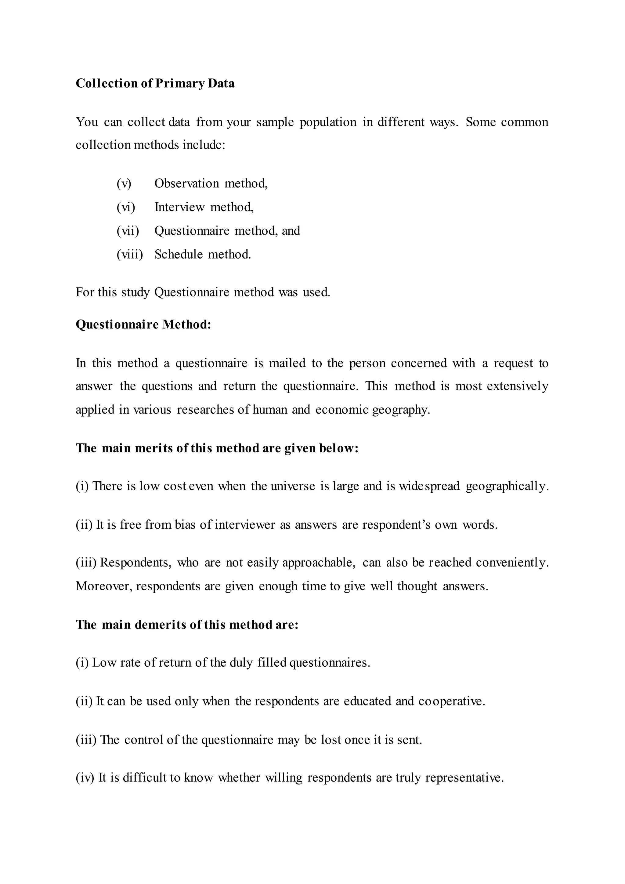 Collection of Primary Data
You can collect data from your sample population in different ways. Some common
collection methods include:
(v) Observation method,
(vi) Interview method,
(vii) Questionnaire method, and
(viii) Schedule method.
For this study Questionnaire method was used.
Questionnaire Method:
In this method a questionnaire is mailed to the person concerned with a request to
answer the questions and return the questionnaire. This method is most extensively
applied in various researches of human and economic geography.
The main merits of this method are given below:
(i) There is low cost even when the universe is large and is widespread geographically.
(ii) It is free from bias of interviewer as answers are respondent’s own words.
(iii) Respondents, who are not easily approachable, can also be reached conveniently.
Moreover, respondents are given enough time to give well thought answers.
The main demerits of this method are:
(i) Low rate of return of the duly filled questionnaires.
(ii) It can be used only when the respondents are educated and cooperative.
(iii) The control of the questionnaire may be lost once it is sent.
(iv) It is difficult to know whether willing respondents are truly representative.
 