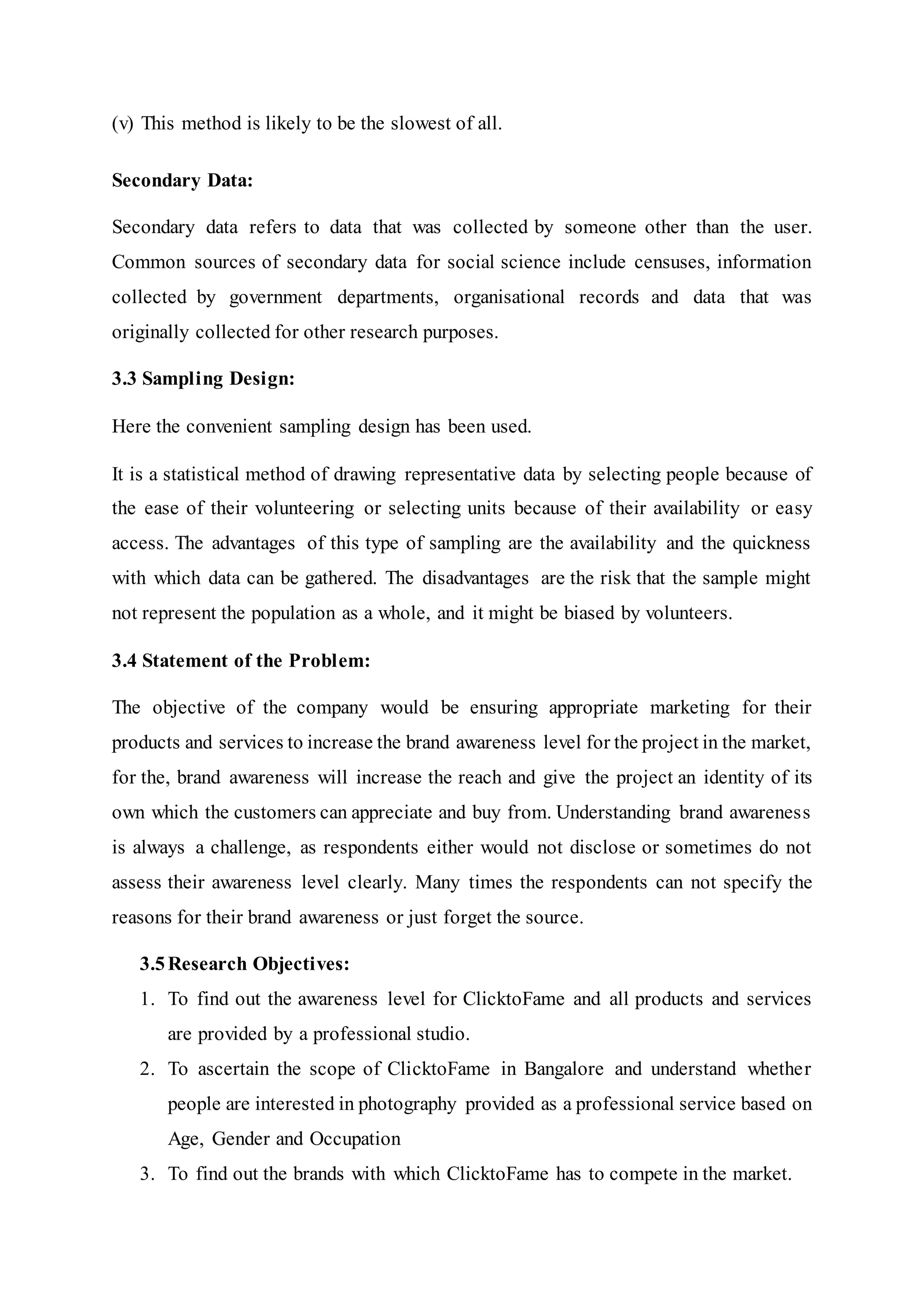 (v) This method is likely to be the slowest of all.
Secondary Data:
Secondary data refers to data that was collected by someone other than the user.
Common sources of secondary data for social science include censuses, information
collected by government departments, organisational records and data that was
originally collected for other research purposes.
3.3 Sampling Design:
Here the convenient sampling design has been used.
It is a statistical method of drawing representative data by selecting people because of
the ease of their volunteering or selecting units because of their availability or easy
access. The advantages of this type of sampling are the availability and the quickness
with which data can be gathered. The disadvantages are the risk that the sample might
not represent the population as a whole, and it might be biased by volunteers.
3.4 Statement of the Problem:
The objective of the company would be ensuring appropriate marketing for their
products and services to increase the brand awareness level for the project in the market,
for the, brand awareness will increase the reach and give the project an identity of its
own which the customers can appreciate and buy from. Understanding brand awareness
is always a challenge, as respondents either would not disclose or sometimes do not
assess their awareness level clearly. Many times the respondents can not specify the
reasons for their brand awareness or just forget the source.
3.5Research Objectives:
1. To find out the awareness level for ClicktoFame and all products and services
are provided by a professional studio.
2. To ascertain the scope of ClicktoFame in Bangalore and understand whether
people are interested in photography provided as a professional service based on
Age, Gender and Occupation
3. To find out the brands with which ClicktoFame has to compete in the market.
 
