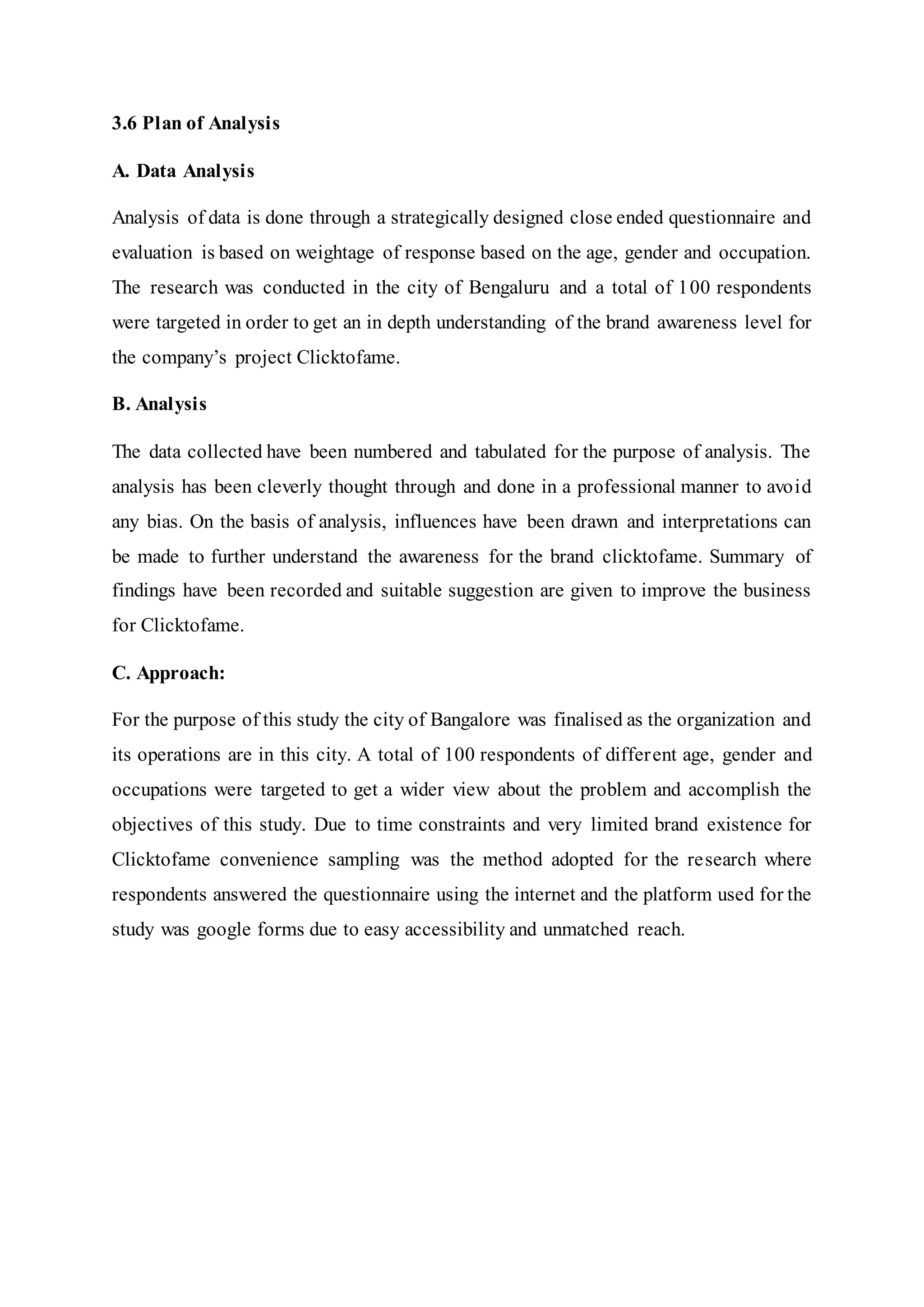3.6 Plan of Analysis
A. Data Analysis
Analysis of data is done through a strategically designed close ended questionnaire and
evaluation is based on weightage of response based on the age, gender and occupation.
The research was conducted in the city of Bengaluru and a total of 100 respondents
were targeted in order to get an in depth understanding of the brand awareness level for
the company’s project Clicktofame.
B. Analysis
The data collected have been numbered and tabulated for the purpose of analysis. The
analysis has been cleverly thought through and done in a professional manner to avoid
any bias. On the basis of analysis, influences have been drawn and interpretations can
be made to further understand the awareness for the brand clicktofame. Summary of
findings have been recorded and suitable suggestion are given to improve the business
for Clicktofame.
C. Approach:
For the purpose of this study the city of Bangalore was finalised as the organization and
its operations are in this city. A total of 100 respondents of different age, gender and
occupations were targeted to get a wider view about the problem and accomplish the
objectives of this study. Due to time constraints and very limited brand existence for
Clicktofame convenience sampling was the method adopted for the research where
respondents answered the questionnaire using the internet and the platform used for the
study was google forms due to easy accessibility and unmatched reach.
 