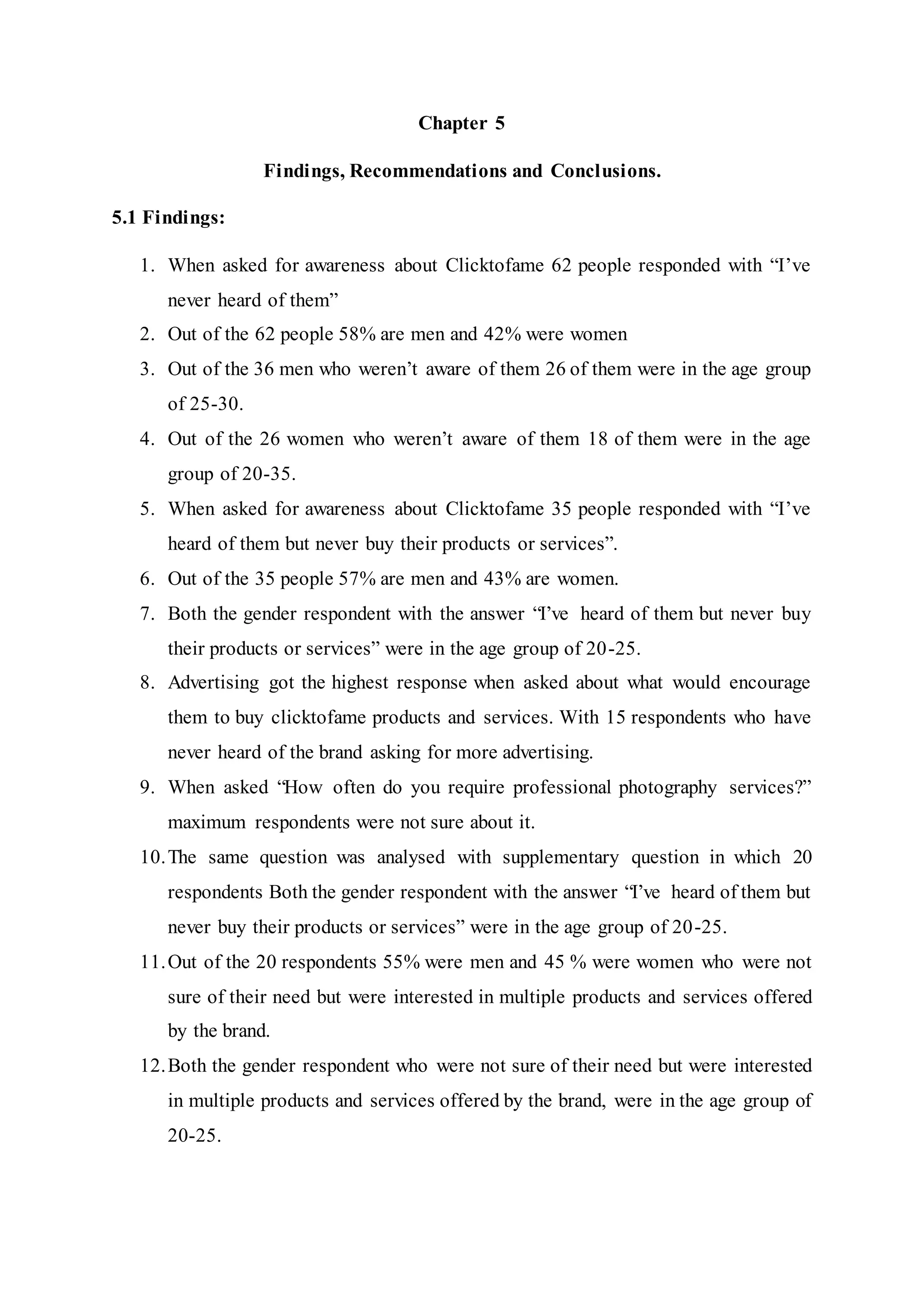 Chapter 5
Findings, Recommendations and Conclusions.
5.1 Findings:
1. When asked for awareness about Clicktofame 62 people responded with “I’ve
never heard of them”
2. Out of the 62 people 58% are men and 42% were women
3. Out of the 36 men who weren’t aware of them 26 of them were in the age group
of 25-30.
4. Out of the 26 women who weren’t aware of them 18 of them were in the age
group of 20-35.
5. When asked for awareness about Clicktofame 35 people responded with “I’ve
heard of them but never buy their products or services”.
6. Out of the 35 people 57% are men and 43% are women.
7. Both the gender respondent with the answer “I’ve heard of them but never buy
their products or services” were in the age group of 20-25.
8. Advertising got the highest response when asked about what would encourage
them to buy clicktofame products and services. With 15 respondents who have
never heard of the brand asking for more advertising.
9. When asked “How often do you require professional photography services?”
maximum respondents were not sure about it.
10.The same question was analysed with supplementary question in which 20
respondents Both the gender respondent with the answer “I’ve heard of them but
never buy their products or services” were in the age group of 20-25.
11.Out of the 20 respondents 55% were men and 45 % were women who were not
sure of their need but were interested in multiple products and services offered
by the brand.
12.Both the gender respondent who were not sure of their need but were interested
in multiple products and services offered by the brand, were in the age group of
20-25.
 