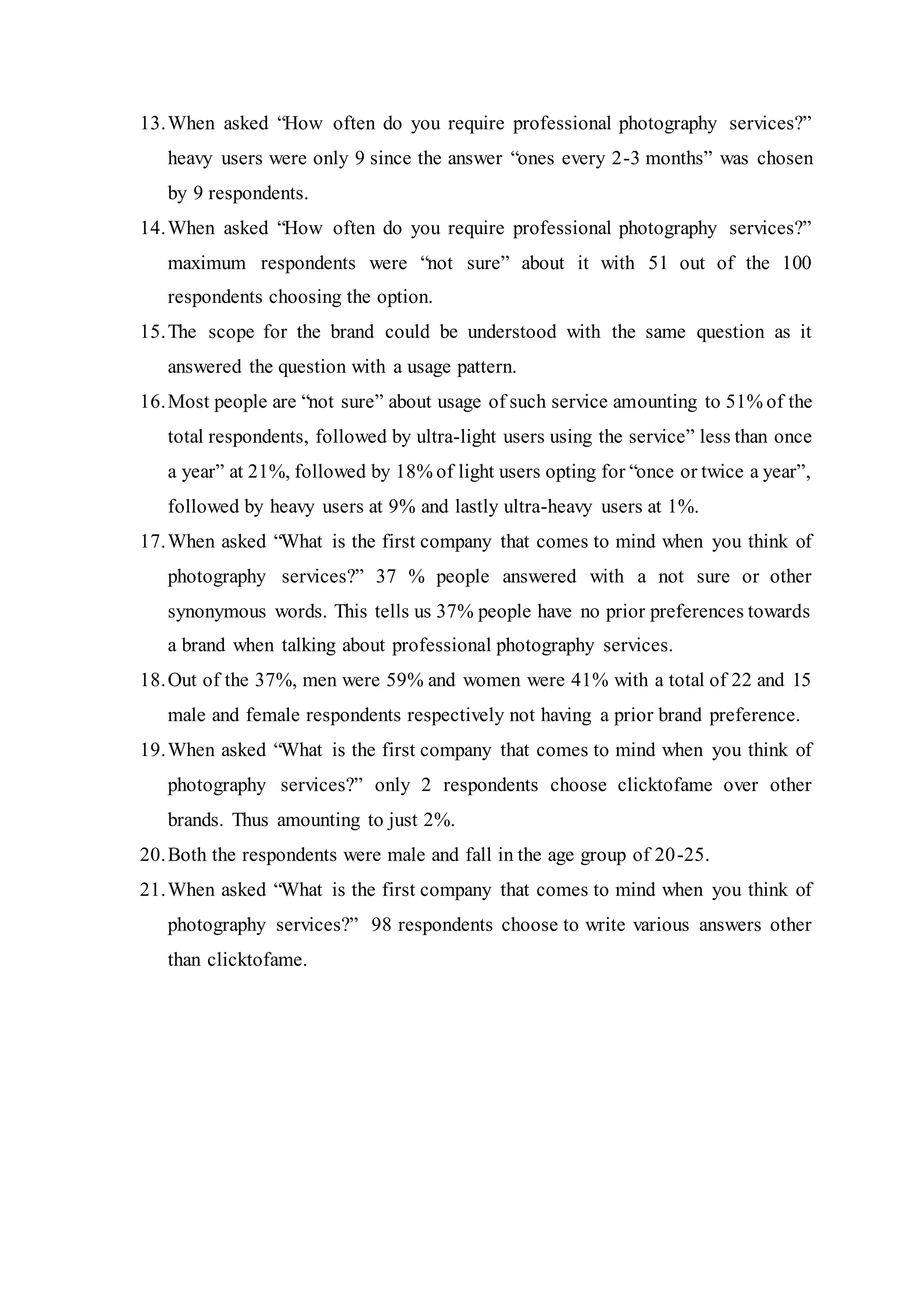 13.When asked “How often do you require professional photography services?”
heavy users were only 9 since the answer “ones every 2-3 months” was chosen
by 9 respondents.
14.When asked “How often do you require professional photography services?”
maximum respondents were “not sure” about it with 51 out of the 100
respondents choosing the option.
15.The scope for the brand could be understood with the same question as it
answered the question with a usage pattern.
16.Most people are “not sure” about usage of such service amounting to 51% of the
total respondents, followed by ultra-light users using the service” less than once
a year” at 21%, followed by 18% of light users opting for “once or twice a year”,
followed by heavy users at 9% and lastly ultra-heavy users at 1%.
17.When asked “What is the first company that comes to mind when you think of
photography services?” 37 % people answered with a not sure or other
synonymous words. This tells us 37% people have no prior preferences towards
a brand when talking about professional photography services.
18.Out of the 37%, men were 59% and women were 41% with a total of 22 and 15
male and female respondents respectively not having a prior brand preference.
19.When asked “What is the first company that comes to mind when you think of
photography services?” only 2 respondents choose clicktofame over other
brands. Thus amounting to just 2%.
20.Both the respondents were male and fall in the age group of 20-25.
21.When asked “What is the first company that comes to mind when you think of
photography services?” 98 respondents choose to write various answers other
than clicktofame.
 