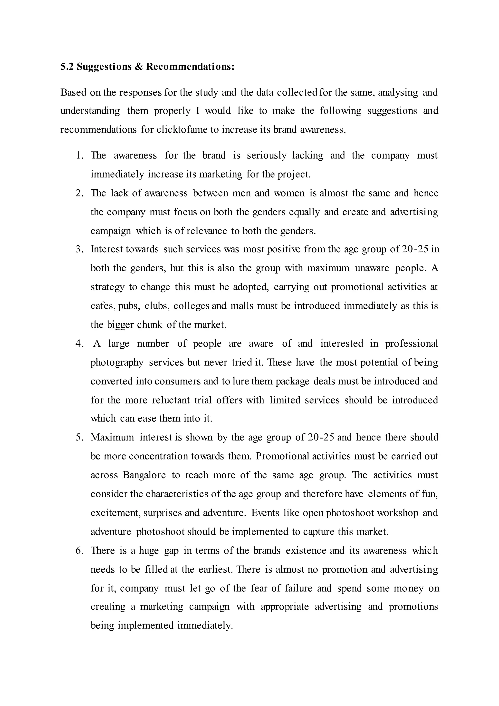 5.2 Suggestions & Recommendations:
Based on the responses for the study and the data collectedfor the same, analysing and
understanding them properly I would like to make the following suggestions and
recommendations for clicktofame to increase its brand awareness.
1. The awareness for the brand is seriously lacking and the company must
immediately increase its marketing for the project.
2. The lack of awareness between men and women is almost the same and hence
the company must focus on both the genders equally and create and advertising
campaign which is of relevance to both the genders.
3. Interest towards such services was most positive from the age group of 20-25 in
both the genders, but this is also the group with maximum unaware people. A
strategy to change this must be adopted, carrying out promotional activities at
cafes, pubs, clubs, colleges and malls must be introduced immediately as this is
the bigger chunk of the market.
4. A large number of people are aware of and interested in professional
photography services but never tried it. These have the most potential of being
converted into consumers and to lure them package deals must be introduced and
for the more reluctant trial offers with limited services should be introduced
which can ease them into it.
5. Maximum interest is shown by the age group of 20-25 and hence there should
be more concentration towards them. Promotional activities must be carried out
across Bangalore to reach more of the same age group. The activities must
consider the characteristics of the age group and therefore have elements of fun,
excitement, surprises and adventure. Events like open photoshoot workshop and
adventure photoshoot should be implemented to capture this market.
6. There is a huge gap in terms of the brands existence and its awareness which
needs to be filled at the earliest. There is almost no promotion and advertising
for it, company must let go of the fear of failure and spend some money on
creating a marketing campaign with appropriate advertising and promotions
being implemented immediately.
 