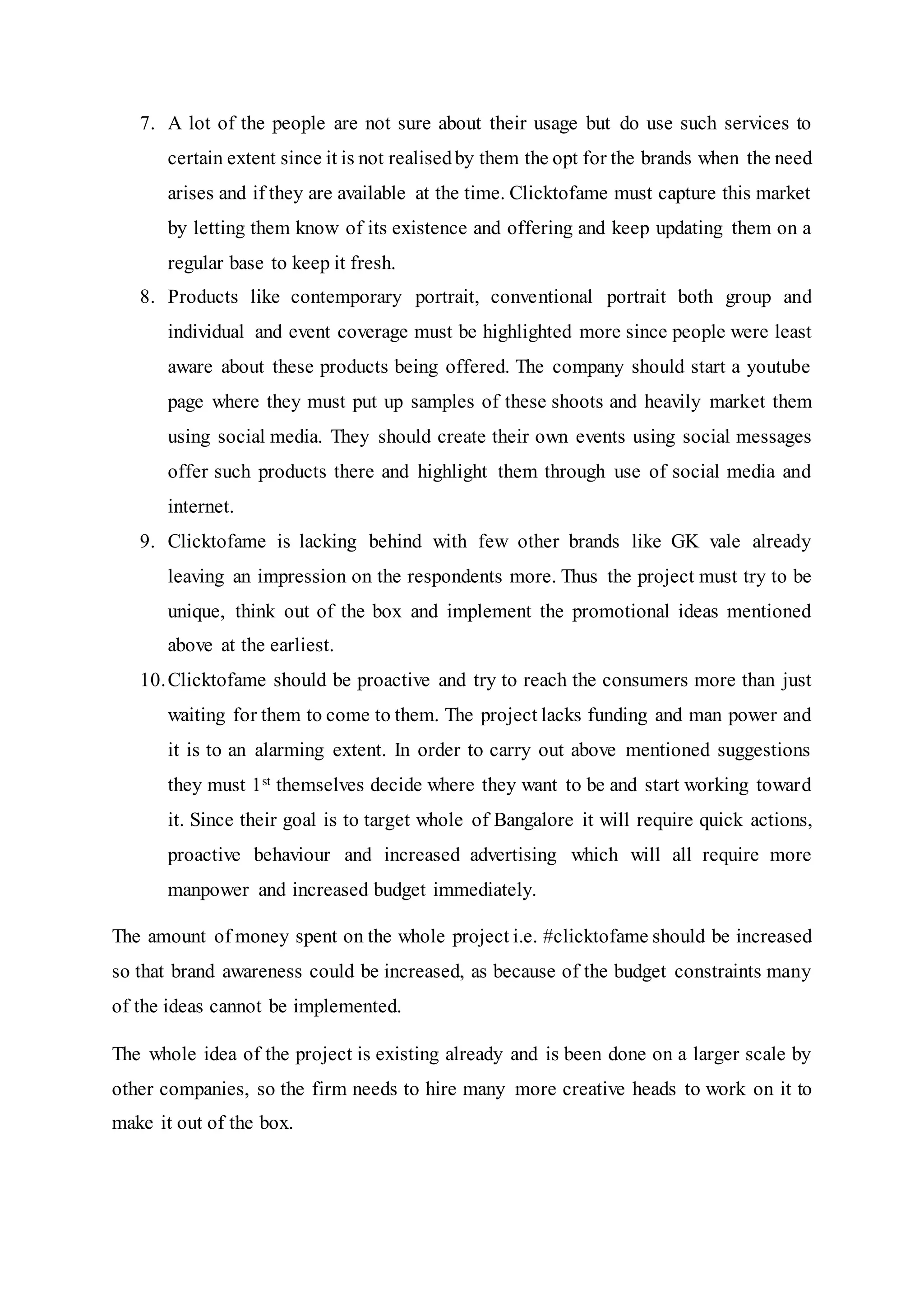 7. A lot of the people are not sure about their usage but do use such services to
certain extent since it is not realisedby them the opt for the brands when the need
arises and if they are available at the time. Clicktofame must capture this market
by letting them know of its existence and offering and keep updating them on a
regular base to keep it fresh.
8. Products like contemporary portrait, conventional portrait both group and
individual and event coverage must be highlighted more since people were least
aware about these products being offered. The company should start a youtube
page where they must put up samples of these shoots and heavily market them
using social media. They should create their own events using social messages
offer such products there and highlight them through use of social media and
internet.
9. Clicktofame is lacking behind with few other brands like GK vale already
leaving an impression on the respondents more. Thus the project must try to be
unique, think out of the box and implement the promotional ideas mentioned
above at the earliest.
10.Clicktofame should be proactive and try to reach the consumers more than just
waiting for them to come to them. The project lacks funding and man power and
it is to an alarming extent. In order to carry out above mentioned suggestions
they must 1st themselves decide where they want to be and start working toward
it. Since their goal is to target whole of Bangalore it will require quick actions,
proactive behaviour and increased advertising which will all require more
manpower and increased budget immediately.
The amount of money spent on the whole project i.e. #clicktofame should be increased
so that brand awareness could be increased, as because of the budget constraints many
of the ideas cannot be implemented.
The whole idea of the project is existing already and is been done on a larger scale by
other companies, so the firm needs to hire many more creative heads to work on it to
make it out of the box.
 