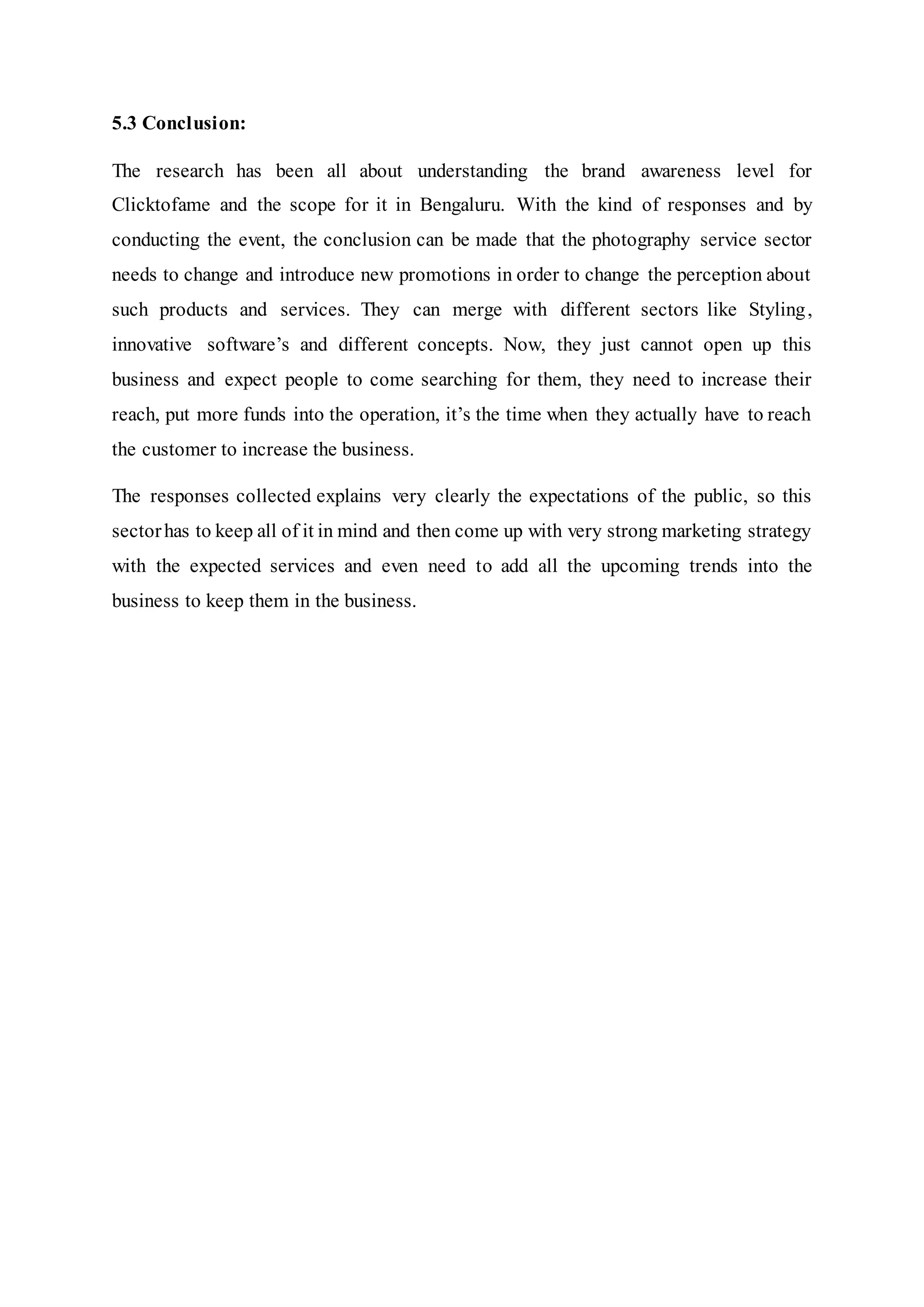 5.3 Conclusion:
The research has been all about understanding the brand awareness level for
Clicktofame and the scope for it in Bengaluru. With the kind of responses and by
conducting the event, the conclusion can be made that the photography service sector
needs to change and introduce new promotions in order to change the perception about
such products and services. They can merge with different sectors like Styling,
innovative software’s and different concepts. Now, they just cannot open up this
business and expect people to come searching for them, they need to increase their
reach, put more funds into the operation, it’s the time when they actually have to reach
the customer to increase the business.
The responses collected explains very clearly the expectations of the public, so this
sectorhas to keep all of it in mind and then come up with very strong marketing strategy
with the expected services and even need to add all the upcoming trends into the
business to keep them in the business.
 