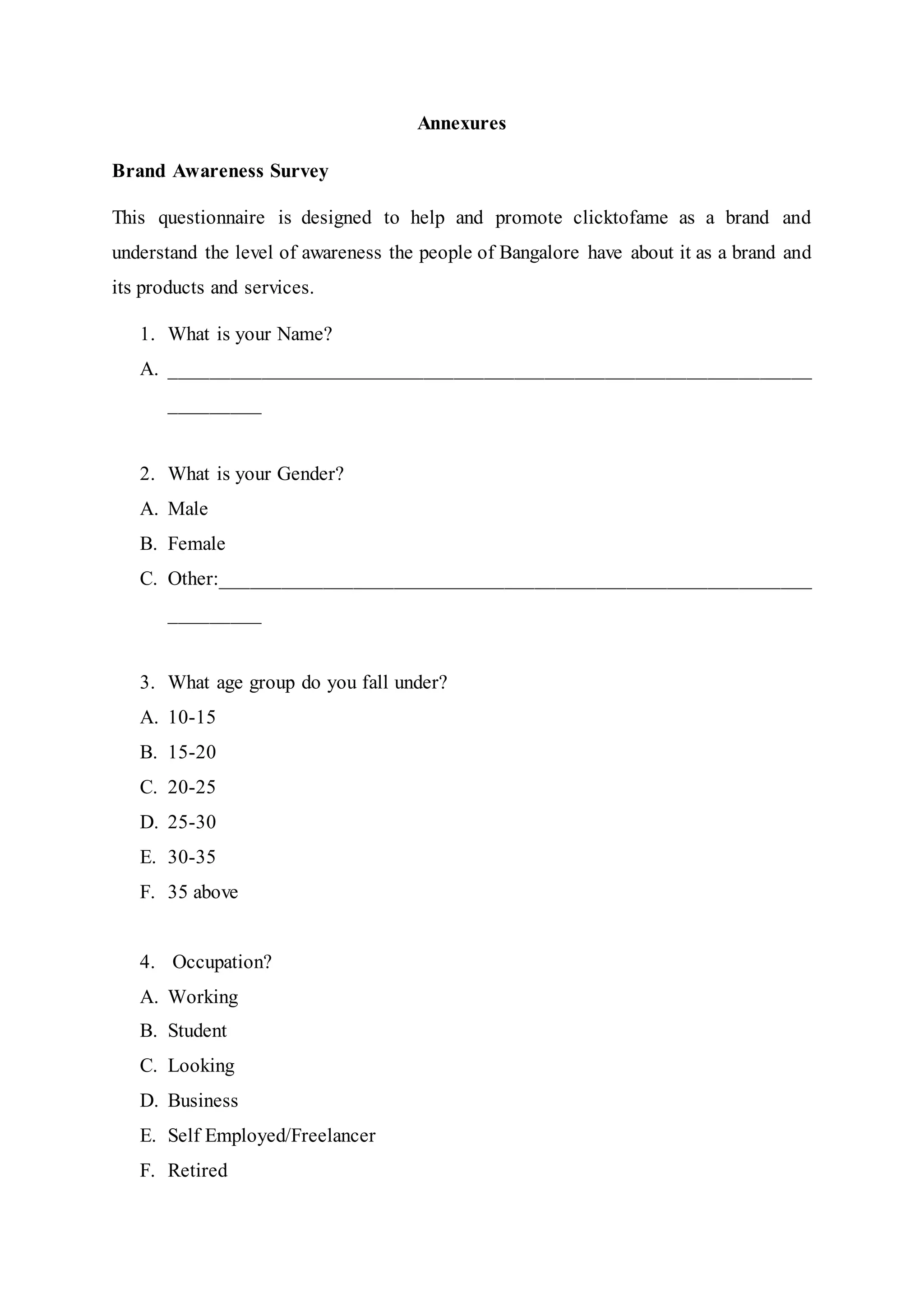 Annexures
Brand Awareness Survey
This questionnaire is designed to help and promote clicktofame as a brand and
understand the level of awareness the people of Bangalore have about it as a brand and
its products and services.
1. What is your Name?
A. _______________________________________________________________
_________
2. What is your Gender?
A. Male
B. Female
C. Other:__________________________________________________________
_________
3. What age group do you fall under?
A. 10-15
B. 15-20
C. 20-25
D. 25-30
E. 30-35
F. 35 above
4. Occupation?
A. Working
B. Student
C. Looking
D. Business
E. Self Employed/Freelancer
F. Retired
 