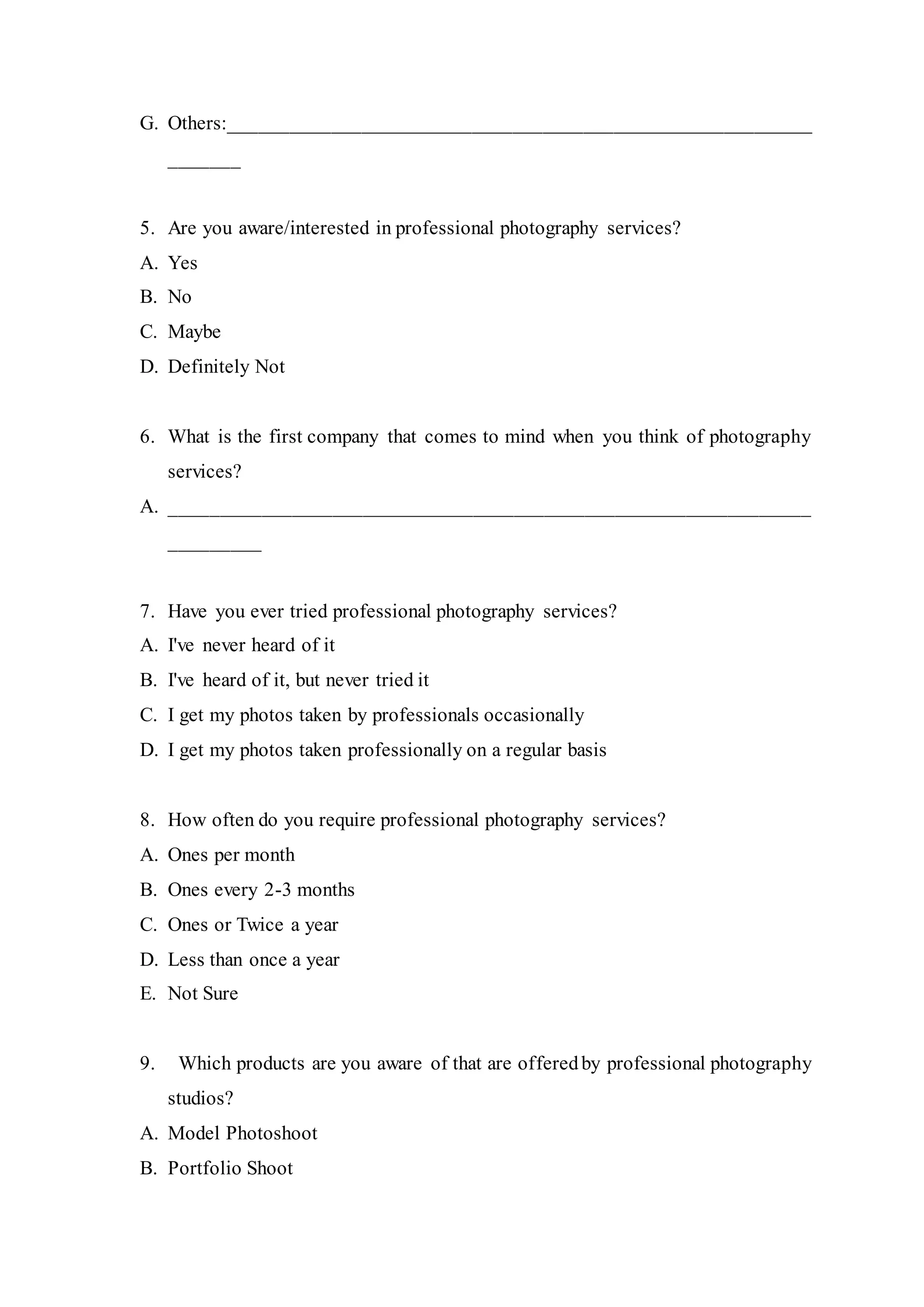 G. Others:__________________________________________________________
_______
5. Are you aware/interested in professional photography services?
A. Yes
B. No
C. Maybe
D. Definitely Not
6. What is the first company that comes to mind when you think of photography
services?
A. _______________________________________________________________
_________
7. Have you ever tried professional photography services?
A. I've never heard of it
B. I've heard of it, but never tried it
C. I get my photos taken by professionals occasionally
D. I get my photos taken professionally on a regular basis
8. How often do you require professional photography services?
A. Ones per month
B. Ones every 2-3 months
C. Ones or Twice a year
D. Less than once a year
E. Not Sure
9. Which products are you aware of that are offeredby professional photography
studios?
A. Model Photoshoot
B. Portfolio Shoot
 