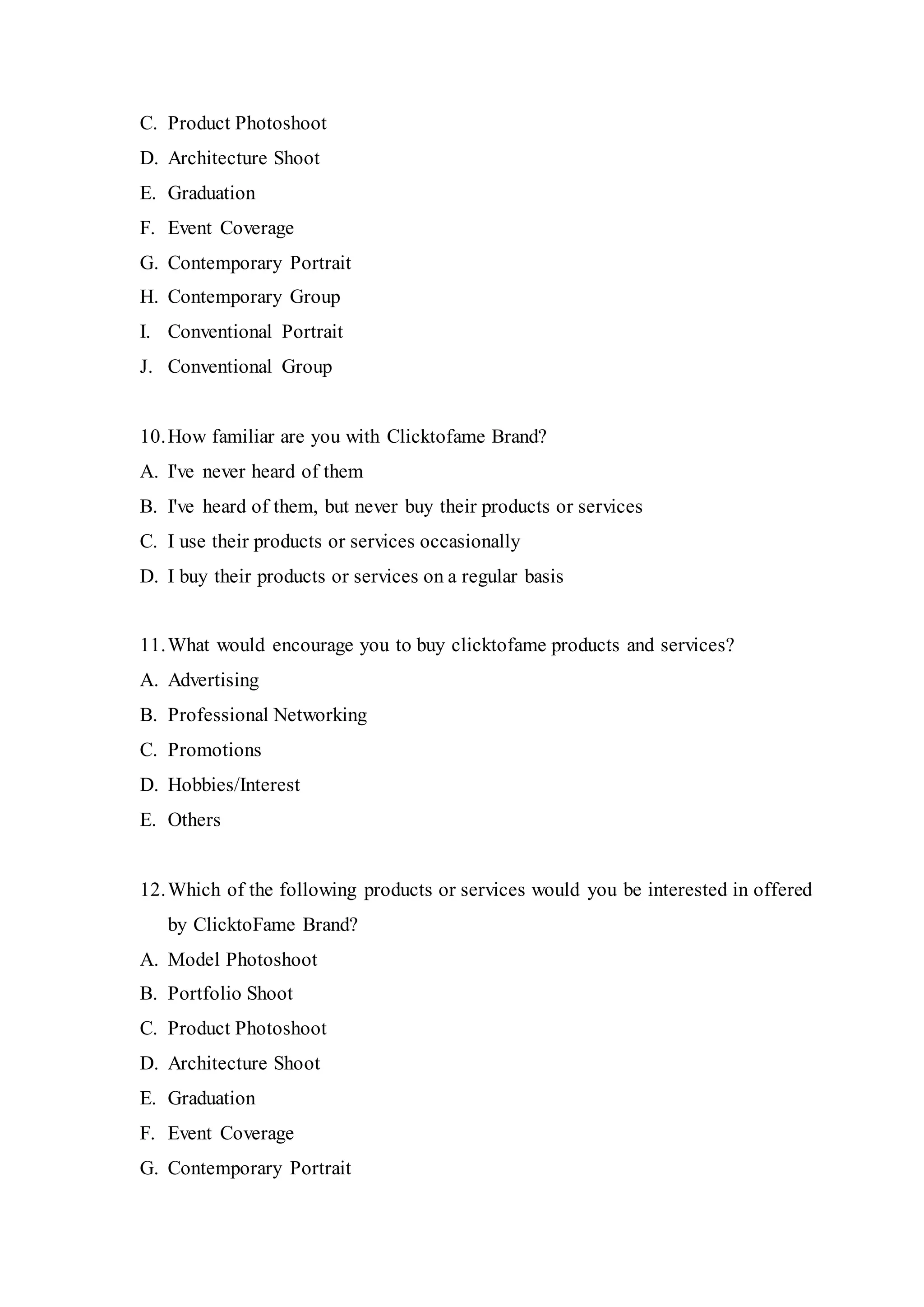 C. Product Photoshoot
D. Architecture Shoot
E. Graduation
F. Event Coverage
G. Contemporary Portrait
H. Contemporary Group
I. Conventional Portrait
J. Conventional Group
10.How familiar are you with Clicktofame Brand?
A. I've never heard of them
B. I've heard of them, but never buy their products or services
C. I use their products or services occasionally
D. I buy their products or services on a regular basis
11.What would encourage you to buy clicktofame products and services?
A. Advertising
B. Professional Networking
C. Promotions
D. Hobbies/Interest
E. Others
12.Which of the following products or services would you be interested in offered
by ClicktoFame Brand?
A. Model Photoshoot
B. Portfolio Shoot
C. Product Photoshoot
D. Architecture Shoot
E. Graduation
F. Event Coverage
G. Contemporary Portrait
 