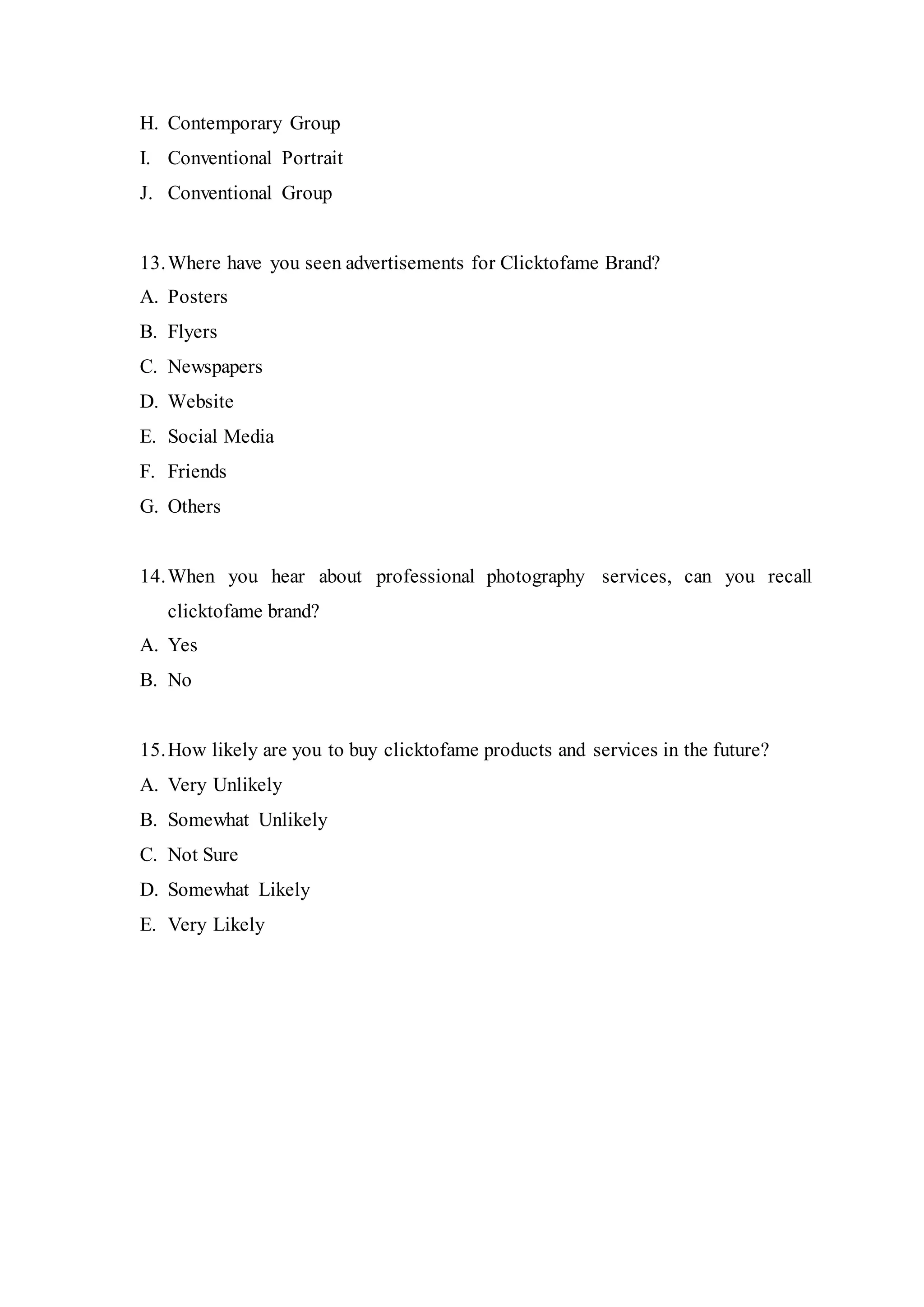 H. Contemporary Group
I. Conventional Portrait
J. Conventional Group
13.Where have you seen advertisements for Clicktofame Brand?
A. Posters
B. Flyers
C. Newspapers
D. Website
E. Social Media
F. Friends
G. Others
14.When you hear about professional photography services, can you recall
clicktofame brand?
A. Yes
B. No
15.How likely are you to buy clicktofame products and services in the future?
A. Very Unlikely
B. Somewhat Unlikely
C. Not Sure
D. Somewhat Likely
E. Very Likely
 